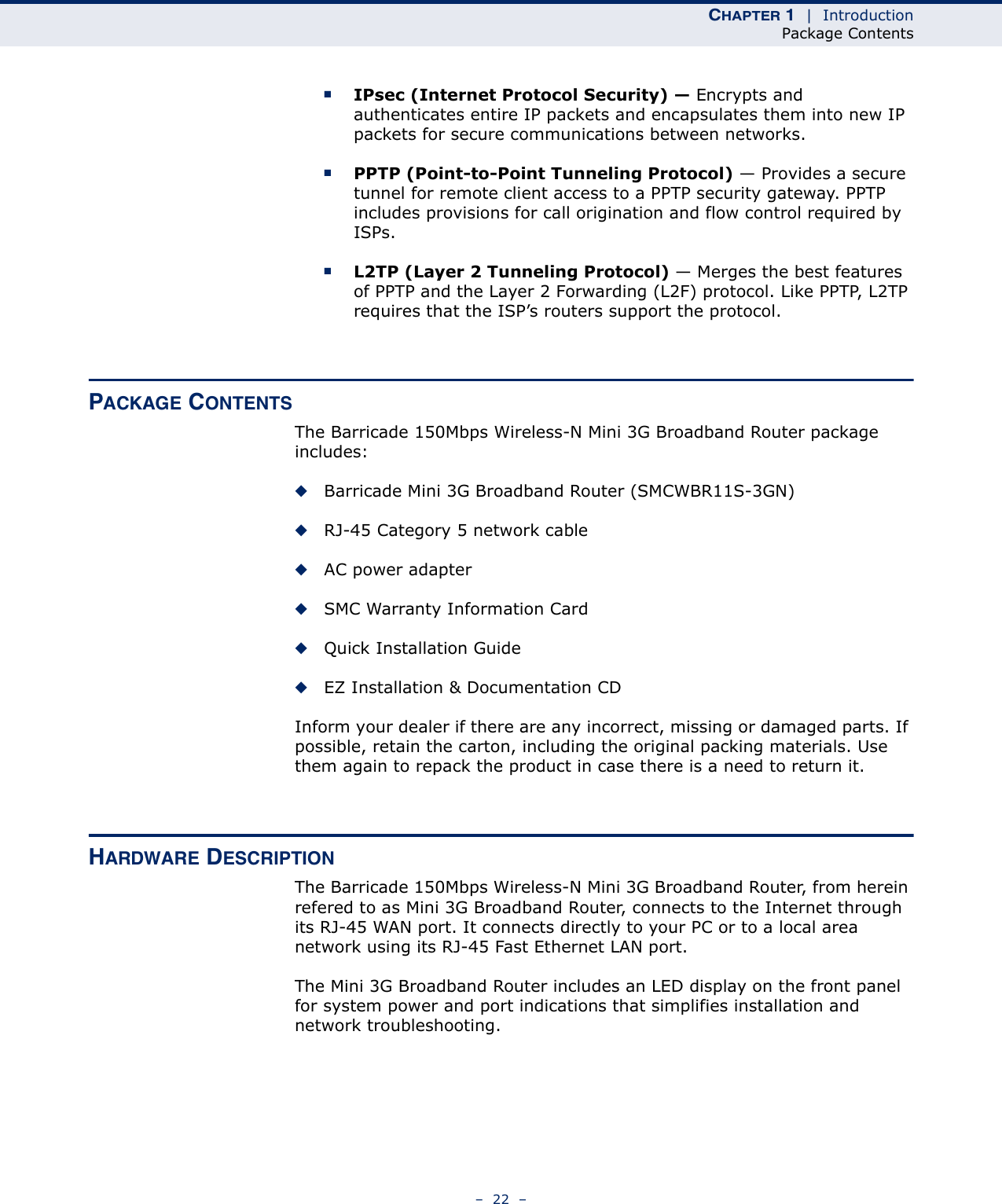 CHAPTER 1  |  IntroductionPackage Contents–  22  –■IPsec (Internet Protocol Security) — Encrypts and authenticates entire IP packets and encapsulates them into new IP packets for secure communications between networks.■PPTP (Point-to-Point Tunneling Protocol) — Provides a secure tunnel for remote client access to a PPTP security gateway. PPTP includes provisions for call origination and flow control required by ISPs. ■L2TP (Layer 2 Tunneling Protocol) — Merges the best features of PPTP and the Layer 2 Forwarding (L2F) protocol. Like PPTP, L2TP requires that the ISP’s routers support the protocol.PACKAGE CONTENTSThe Barricade 150Mbps Wireless-N Mini 3G Broadband Router package includes:◆Barricade Mini 3G Broadband Router (SMCWBR11S-3GN)◆RJ-45 Category 5 network cable◆AC power adapter◆SMC Warranty Information Card◆Quick Installation Guide◆EZ Installation &amp; Documentation CDInform your dealer if there are any incorrect, missing or damaged parts. If possible, retain the carton, including the original packing materials. Use them again to repack the product in case there is a need to return it.HARDWARE DESCRIPTIONThe Barricade 150Mbps Wireless-N Mini 3G Broadband Router, from herein refered to as Mini 3G Broadband Router, connects to the Internet through its RJ-45 WAN port. It connects directly to your PC or to a local area network using its RJ-45 Fast Ethernet LAN port.The Mini 3G Broadband Router includes an LED display on the front panel for system power and port indications that simplifies installation and network troubleshooting.