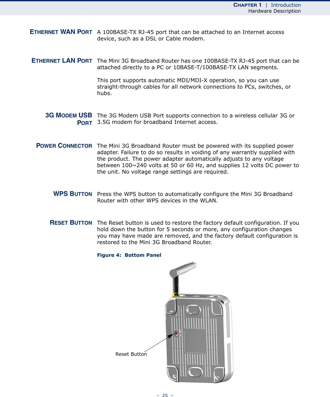 CHAPTER 1  |  IntroductionHardware Description–  25  –ETHERNET WAN PORT A 100BASE-TX RJ-45 port that can be attached to an Internet access device, such as a DSL or Cable modem.ETHERNET LAN PORT The Mini 3G Broadband Router has one 100BASE-TX RJ-45 port that can be attached directly to a PC or 10BASE-T/100BASE-TX LAN segments. This port supports automatic MDI/MDI-X operation, so you can use straight-through cables for all network connections to PCs, switches, or hubs. 3G MODEM USBPORTThe 3G Modem USB Port supports connection to a wireless cellular 3G or 3.5G modem for broadband Internet access.POWER CONNECTOR The Mini 3G Broadband Router must be powered with its supplied power adapter. Failure to do so results in voiding of any warrantly supplied with the product. The power adapter automatically adjusts to any voltage between 100~240 volts at 50 or 60 Hz, and supplies 12 volts DC power to the unit. No voltage range settings are required. WPS BUTTON Press the WPS button to automatically configure the Mini 3G Broadband Router with other WPS devices in the WLAN.RESET BUTTON The Reset button is used to restore the factory default configuration. If you hold down the button for 5 seconds or more, any configuration changes you may have made are removed, and the factory default configuration is restored to the Mini 3G Broadband Router.Figure 4:  Bottom PanelReset Button