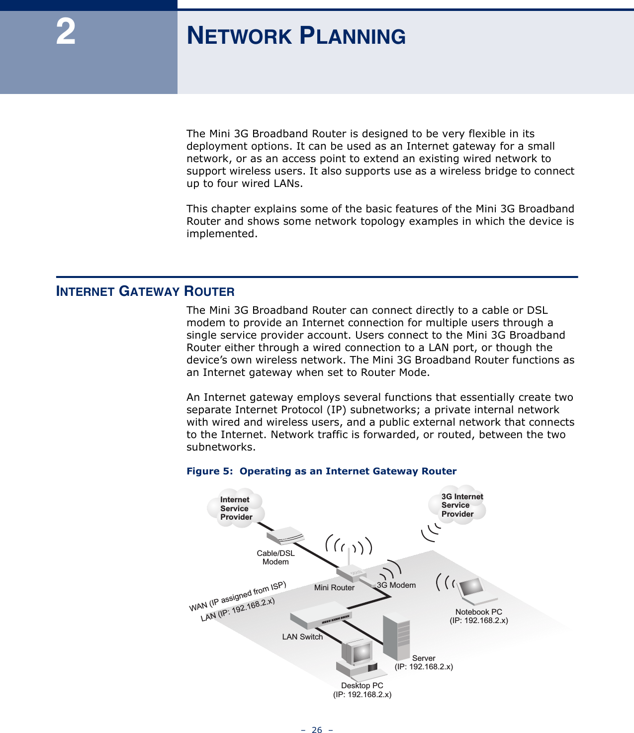 –  26  –2NETWORK PLANNINGThe Mini 3G Broadband Router is designed to be very flexible in its deployment options. It can be used as an Internet gateway for a small network, or as an access point to extend an existing wired network to support wireless users. It also supports use as a wireless bridge to connect up to four wired LANs.This chapter explains some of the basic features of the Mini 3G Broadband Router and shows some network topology examples in which the device is implemented. INTERNET GATEWAY ROUTERThe Mini 3G Broadband Router can connect directly to a cable or DSL modem to provide an Internet connection for multiple users through a single service provider account. Users connect to the Mini 3G Broadband Router either through a wired connection to a LAN port, or though the device’s own wireless network. The Mini 3G Broadband Router functions as an Internet gateway when set to Router Mode.An Internet gateway employs several functions that essentially create two separate Internet Protocol (IP) subnetworks; a private internal network with wired and wireless users, and a public external network that connects to the Internet. Network traffic is forwarded, or routed, between the two subnetworks.Figure 5:  Operating as an Internet Gateway RouterMini RouterServer(IP: 192.168.2.x)Desktop PC(IP: 192.168.2.x)Cable/DSLModemInternetServiceProviderNotebook PC(IP: 192.168.2.x)WAN (IP assigned from ISP)LAN (IP: 192.168.2.x)LAN Switch3G InternetServiceProvider3G Modem