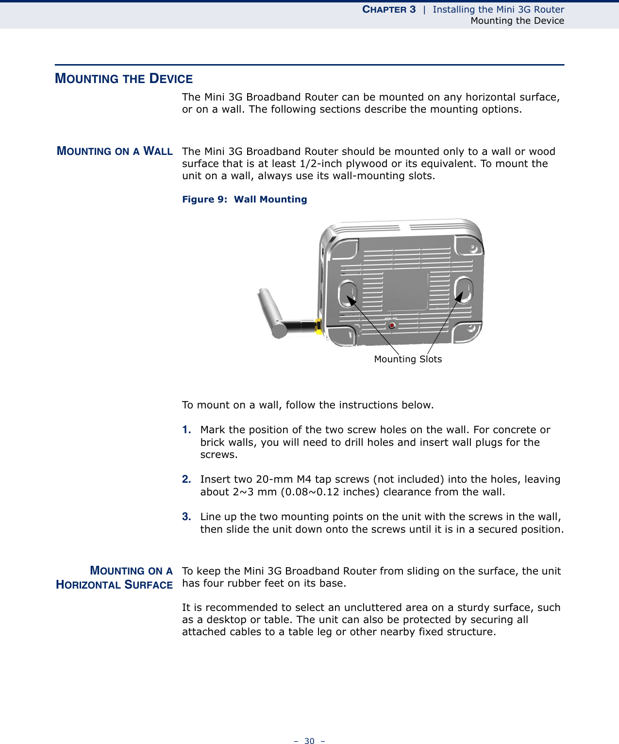 CHAPTER 3  |  Installing the Mini 3G RouterMounting the Device–  30  –MOUNTING THE DEVICEThe Mini 3G Broadband Router can be mounted on any horizontal surface, or on a wall. The following sections describe the mounting options.MOUNTING ON A WALL The Mini 3G Broadband Router should be mounted only to a wall or wood surface that is at least 1/2-inch plywood or its equivalent. To mount the unit on a wall, always use its wall-mounting slots. Figure 9:  Wall MountingTo mount on a wall, follow the instructions below.1. Mark the position of the two screw holes on the wall. For concrete or brick walls, you will need to drill holes and insert wall plugs for the screws.2. Insert two 20-mm M4 tap screws (not included) into the holes, leaving about 2~3 mm (0.08~0.12 inches) clearance from the wall.3. Line up the two mounting points on the unit with the screws in the wall, then slide the unit down onto the screws until it is in a secured position.MOUNTING ON AHORIZONTAL SURFACETo keep the Mini 3G Broadband Router from sliding on the surface, the unit has four rubber feet on its base.It is recommended to select an uncluttered area on a sturdy surface, such as a desktop or table. The unit can also be protected by securing all attached cables to a table leg or other nearby fixed structure.Mounting Slots