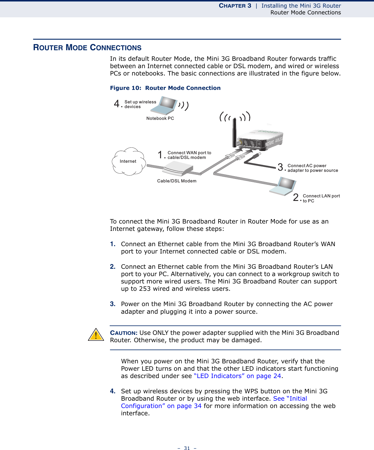 CHAPTER 3  |  Installing the Mini 3G RouterRouter Mode Connections–  31  –ROUTER MODE CONNECTIONSIn its default Router Mode, the Mini 3G Broadband Router forwards traffic between an Internet connected cable or DSL modem, and wired or wireless PCs or notebooks. The basic connections are illustrated in the figure below.Figure 10:  Router Mode ConnectionTo connect the Mini 3G Broadband Router in Router Mode for use as an Internet gateway, follow these steps:1. Connect an Ethernet cable from the Mini 3G Broadband Router’s WAN port to your Internet connected cable or DSL modem.2. Connect an Ethernet cable from the Mini 3G Broadband Router’s LAN port to your PC. Alternatively, you can connect to a workgroup switch to support more wired users. The Mini 3G Broadband Router can support up to 253 wired and wireless users.3. Power on the Mini 3G Broadband Router by connecting the AC power adapter and plugging it into a power source.CAUTION: Use ONLY the power adapter supplied with the Mini 3G Broadband Router. Otherwise, the product may be damaged.When you power on the Mini 3G Broadband Router, verify that the Power LED turns on and that the other LED indicators start functioning as described under see “LED Indicators” on page 24.4. Set up wireless devices by pressing the WPS button on the Mini 3G Broadband Router or by using the web interface. See “Initial Configuration” on page 34 for more information on accessing the web interface.4.Set up wirelessdevicesNotebook PC3.Connect AC poweradapter to power source2.Connect LAN portto PCCable/DSL Modem1.Connect WAN port tocable/DSL modemInternet