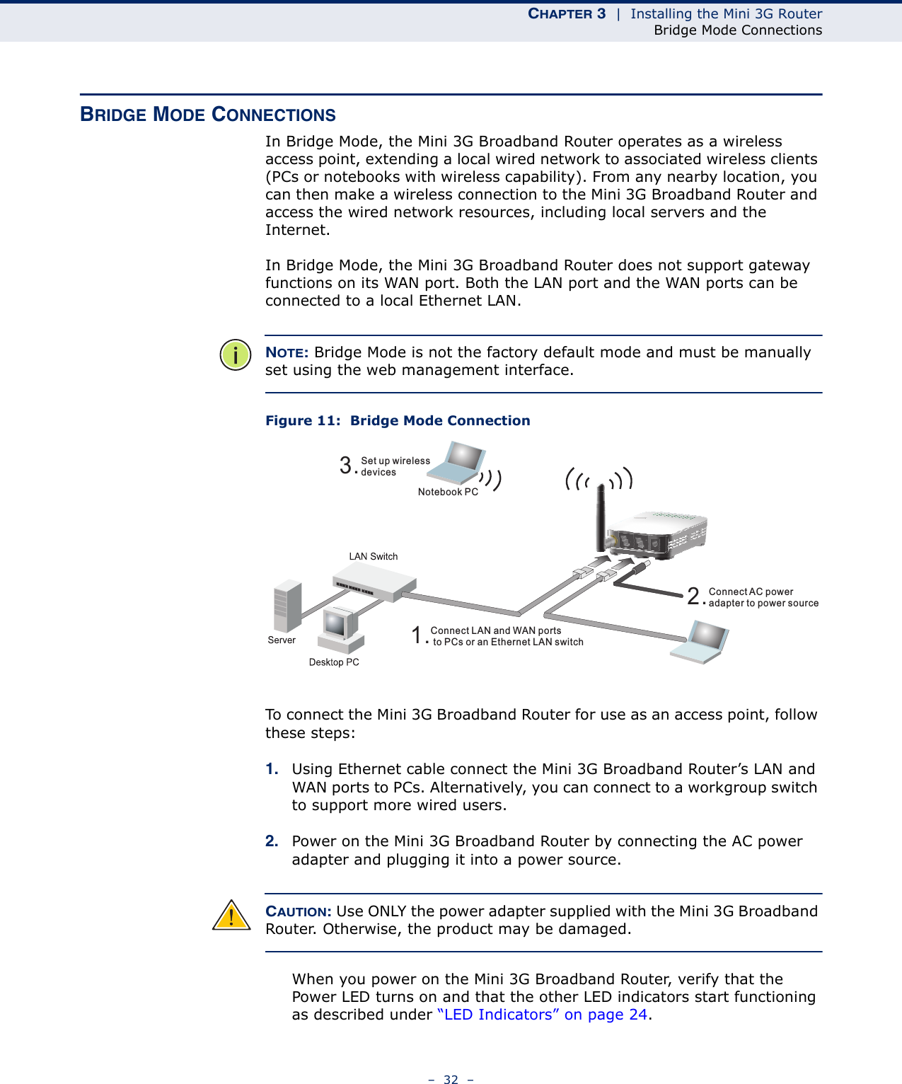 CHAPTER 3  |  Installing the Mini 3G RouterBridge Mode Connections–  32  –BRIDGE MODE CONNECTIONSIn Bridge Mode, the Mini 3G Broadband Router operates as a wireless access point, extending a local wired network to associated wireless clients (PCs or notebooks with wireless capability). From any nearby location, you can then make a wireless connection to the Mini 3G Broadband Router and access the wired network resources, including local servers and the Internet.In Bridge Mode, the Mini 3G Broadband Router does not support gateway functions on its WAN port. Both the LAN port and the WAN ports can be connected to a local Ethernet LAN. NOTE: Bridge Mode is not the factory default mode and must be manually set using the web management interface.Figure 11:  Bridge Mode ConnectionTo connect the Mini 3G Broadband Router for use as an access point, follow these steps:1. Using Ethernet cable connect the Mini 3G Broadband Router’s LAN and WAN ports to PCs. Alternatively, you can connect to a workgroup switch to support more wired users.2. Power on the Mini 3G Broadband Router by connecting the AC power adapter and plugging it into a power source.CAUTION: Use ONLY the power adapter supplied with the Mini 3G Broadband Router. Otherwise, the product may be damaged.When you power on the Mini 3G Broadband Router, verify that the Power LED turns on and that the other LED indicators start functioning as described under “LED Indicators” on page 24.3.Set up wirelessdevicesNotebook PC2.Connect AC poweradapter to power source1.Connect LAN and WAN portsto PCs or an Ethernet LAN switch