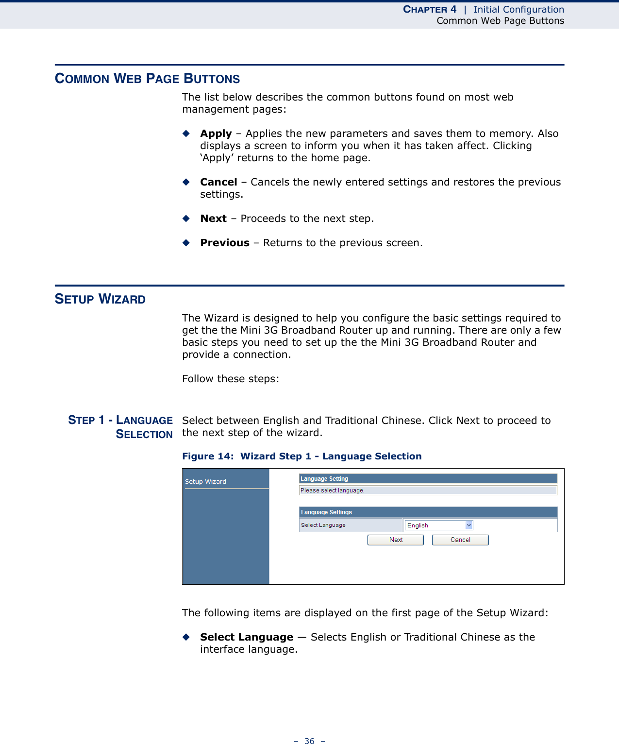 CHAPTER 4  |  Initial ConfigurationCommon Web Page Buttons–  36  –COMMON WEB PAGE BUTTONSThe list below describes the common buttons found on most web management pages:◆Apply – Applies the new parameters and saves them to memory. Also displays a screen to inform you when it has taken affect. Clicking ‘Apply’ returns to the home page.◆Cancel – Cancels the newly entered settings and restores the previous settings.◆Next – Proceeds to the next step.◆Previous – Returns to the previous screen.SETUP WIZARDThe Wizard is designed to help you configure the basic settings required to get the the Mini 3G Broadband Router up and running. There are only a few basic steps you need to set up the the Mini 3G Broadband Router and provide a connection. Follow these steps:STEP 1 - LANGUAGESELECTIONSelect between English and Traditional Chinese. Click Next to proceed to the next step of the wizard.Figure 14:  Wizard Step 1 - Language SelectionThe following items are displayed on the first page of the Setup Wizard:◆Select Language — Selects English or Traditional Chinese as the interface language.