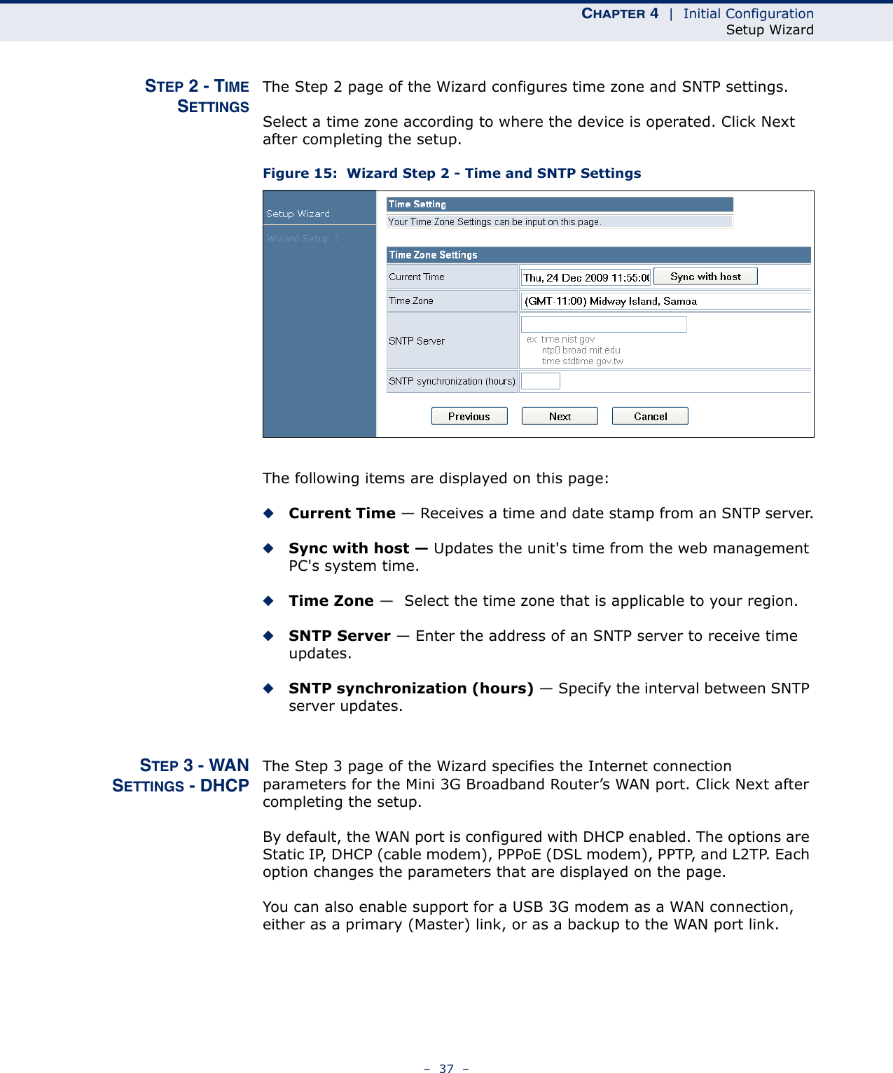 CHAPTER 4  |  Initial ConfigurationSetup Wizard–  37  –STEP 2 - TIMESETTINGSThe Step 2 page of the Wizard configures time zone and SNTP settings.Select a time zone according to where the device is operated. Click Next after completing the setup.Figure 15:  Wizard Step 2 - Time and SNTP SettingsThe following items are displayed on this page:◆Current Time — Receives a time and date stamp from an SNTP server.◆Sync with host — Updates the unit&apos;s time from the web management PC&apos;s system time.◆Time Zone —  Select the time zone that is applicable to your region.◆SNTP Server — Enter the address of an SNTP server to receive time updates.◆SNTP synchronization (hours) — Specify the interval between SNTP server updates.STEP 3 - WANSETTINGS - DHCPThe Step 3 page of the Wizard specifies the Internet connection parameters for the Mini 3G Broadband Router’s WAN port. Click Next after completing the setup.By default, the WAN port is configured with DHCP enabled. The options are Static IP, DHCP (cable modem), PPPoE (DSL modem), PPTP, and L2TP. Each option changes the parameters that are displayed on the page.You can also enable support for a USB 3G modem as a WAN connection, either as a primary (Master) link, or as a backup to the WAN port link. 