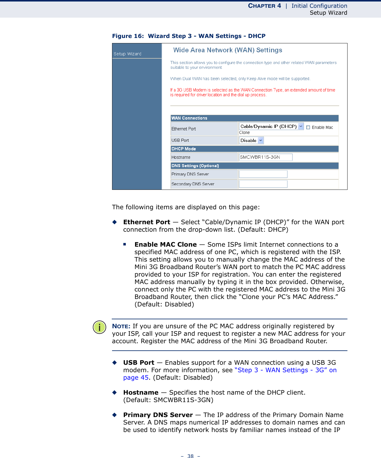 CHAPTER 4  |  Initial ConfigurationSetup Wizard–  38  –Figure 16:  Wizard Step 3 - WAN Settings - DHCPThe following items are displayed on this page:◆Ethernet Port — Select “Cable/Dynamic IP (DHCP)” for the WAN port connection from the drop-down list. (Default: DHCP)■Enable MAC Clone — Some ISPs limit Internet connections to a specified MAC address of one PC, which is registered with the ISP. This setting allows you to manually change the MAC address of the Mini 3G Broadband Router’s WAN port to match the PC MAC address provided to your ISP for registration. You can enter the registered MAC address manually by typing it in the box provided. Otherwise, connect only the PC with the registered MAC address to the Mini 3G Broadband Router, then click the “Clone your PC’s MAC Address.” (Default: Disabled)NOTE: If you are unsure of the PC MAC address originally registered by your ISP, call your ISP and request to register a new MAC address for your account. Register the MAC address of the Mini 3G Broadband Router.◆USB Port — Enables support for a WAN connection using a USB 3G modem. For more information, see “Step 3 - WAN Settings - 3G” on page 45. (Default: Disabled)◆Hostname — Specifies the host name of the DHCP client. (Default: SMCWBR11S-3GN)◆Primary DNS Server — The IP address of the Primary Domain Name Server. A DNS maps numerical IP addresses to domain names and can be used to identify network hosts by familiar names instead of the IP 