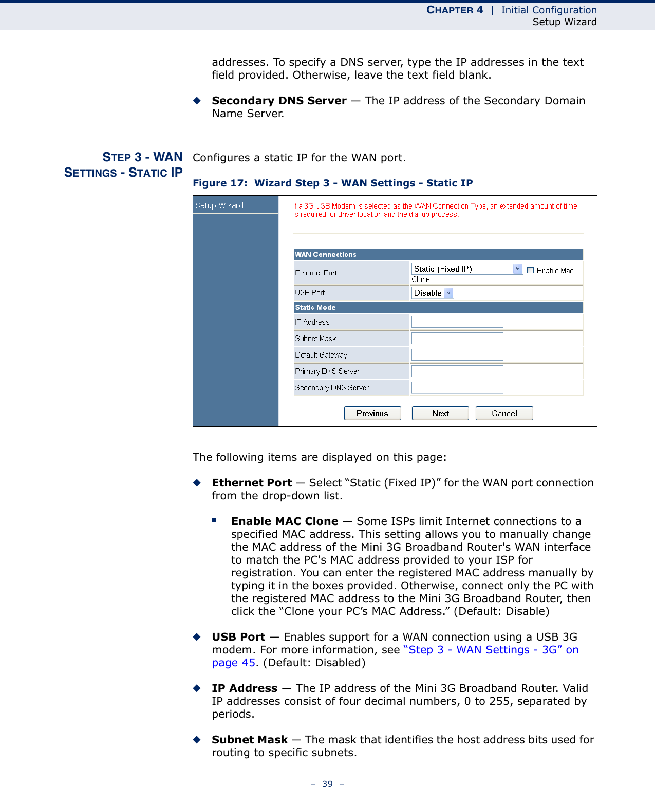 CHAPTER 4  |  Initial ConfigurationSetup Wizard–  39  –addresses. To specify a DNS server, type the IP addresses in the text field provided. Otherwise, leave the text field blank.◆Secondary DNS Server — The IP address of the Secondary Domain Name Server.STEP 3 - WANSETTINGS - STATIC IPConfigures a static IP for the WAN port.Figure 17:  Wizard Step 3 - WAN Settings - Static IPThe following items are displayed on this page:◆Ethernet Port — Select “Static (Fixed IP)” for the WAN port connection from the drop-down list.■Enable MAC Clone — Some ISPs limit Internet connections to a specified MAC address. This setting allows you to manually change the MAC address of the Mini 3G Broadband Router&apos;s WAN interface to match the PC&apos;s MAC address provided to your ISP for registration. You can enter the registered MAC address manually by typing it in the boxes provided. Otherwise, connect only the PC with the registered MAC address to the Mini 3G Broadband Router, then click the “Clone your PC’s MAC Address.” (Default: Disable) ◆USB Port — Enables support for a WAN connection using a USB 3G modem. For more information, see “Step 3 - WAN Settings - 3G” on page 45. (Default: Disabled)◆IP Address — The IP address of the Mini 3G Broadband Router. Valid IP addresses consist of four decimal numbers, 0 to 255, separated by periods.◆Subnet Mask — The mask that identifies the host address bits used for routing to specific subnets.