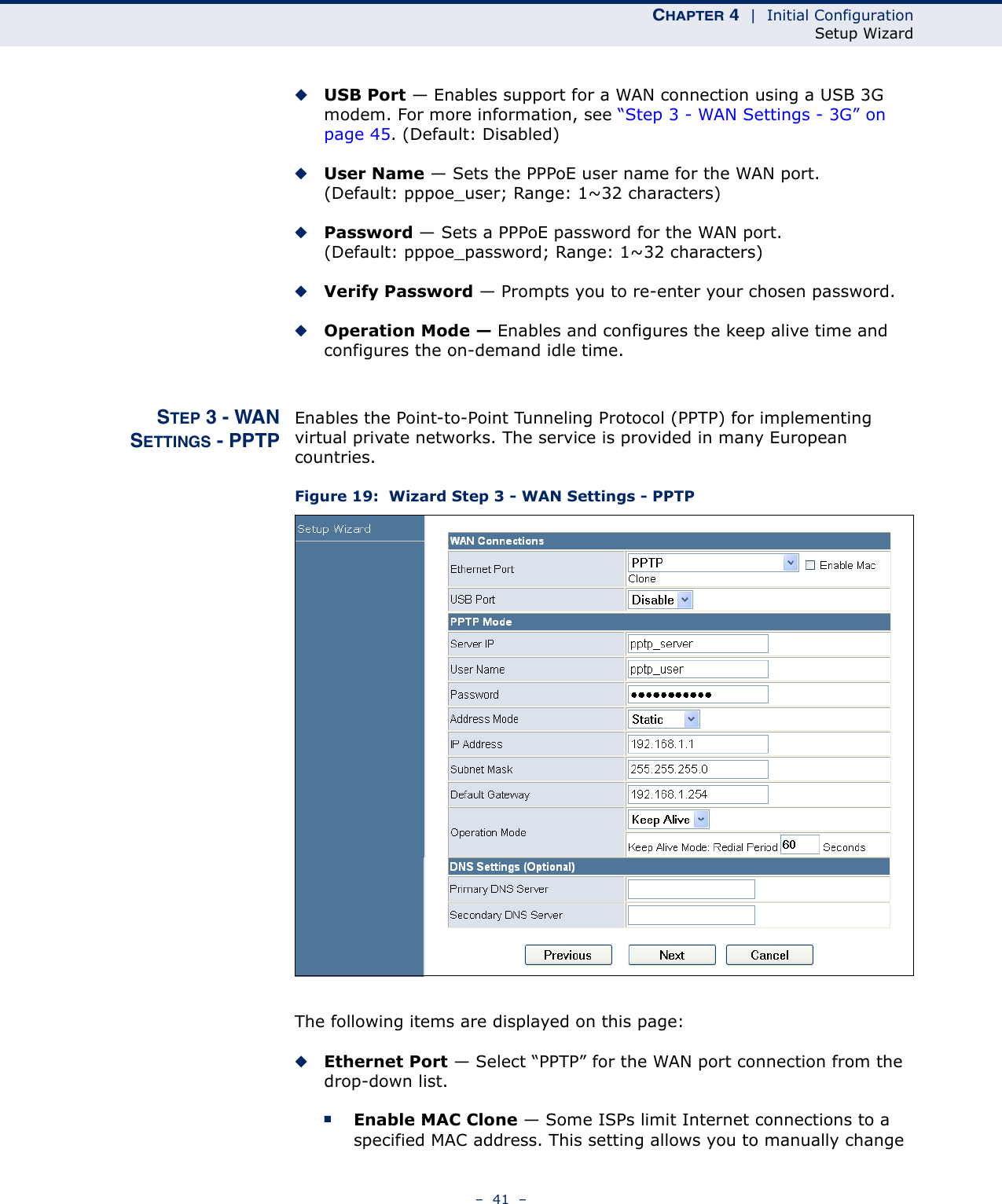 CHAPTER 4  |  Initial ConfigurationSetup Wizard–  41  –◆USB Port — Enables support for a WAN connection using a USB 3G modem. For more information, see “Step 3 - WAN Settings - 3G” on page 45. (Default: Disabled)◆User Name — Sets the PPPoE user name for the WAN port. (Default: pppoe_user; Range: 1~32 characters)◆Password — Sets a PPPoE password for the WAN port. (Default: pppoe_password; Range: 1~32 characters)◆Verify Password — Prompts you to re-enter your chosen password.◆Operation Mode — Enables and configures the keep alive time and configures the on-demand idle time.STEP 3 - WANSETTINGS - PPTPEnables the Point-to-Point Tunneling Protocol (PPTP) for implementing virtual private networks. The service is provided in many European countries.Figure 19:  Wizard Step 3 - WAN Settings - PPTPThe following items are displayed on this page:◆Ethernet Port — Select “PPTP” for the WAN port connection from the drop-down list.■Enable MAC Clone — Some ISPs limit Internet connections to a specified MAC address. This setting allows you to manually change 