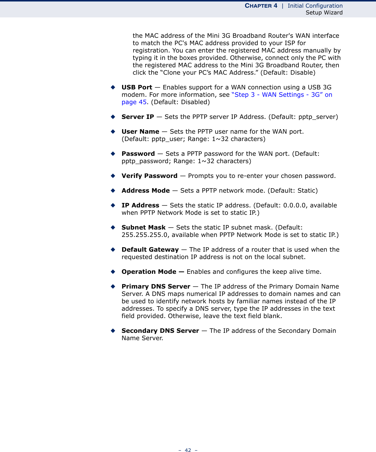 CHAPTER 4  |  Initial ConfigurationSetup Wizard–  42  –the MAC address of the Mini 3G Broadband Router&apos;s WAN interface to match the PC&apos;s MAC address provided to your ISP for registration. You can enter the registered MAC address manually by typing it in the boxes provided. Otherwise, connect only the PC with the registered MAC address to the Mini 3G Broadband Router, then click the “Clone your PC’s MAC Address.” (Default: Disable) ◆USB Port — Enables support for a WAN connection using a USB 3G modem. For more information, see “Step 3 - WAN Settings - 3G” on page 45. (Default: Disabled)◆Server IP — Sets the PPTP server IP Address. (Default: pptp_server)◆User Name — Sets the PPTP user name for the WAN port. (Default: pptp_user; Range: 1~32 characters)◆Password — Sets a PPTP password for the WAN port. (Default: pptp_password; Range: 1~32 characters)◆Verify Password — Prompts you to re-enter your chosen password.◆Address Mode — Sets a PPTP network mode. (Default: Static)◆IP Address — Sets the static IP address. (Default: 0.0.0.0, available when PPTP Network Mode is set to static IP.)◆Subnet Mask — Sets the static IP subnet mask. (Default: 255.255.255.0, available when PPTP Network Mode is set to static IP.)◆Default Gateway — The IP address of a router that is used when the requested destination IP address is not on the local subnet.◆Operation Mode — Enables and configures the keep alive time.◆Primary DNS Server — The IP address of the Primary Domain Name Server. A DNS maps numerical IP addresses to domain names and can be used to identify network hosts by familiar names instead of the IP addresses. To specify a DNS server, type the IP addresses in the text field provided. Otherwise, leave the text field blank.◆Secondary DNS Server — The IP address of the Secondary Domain Name Server.