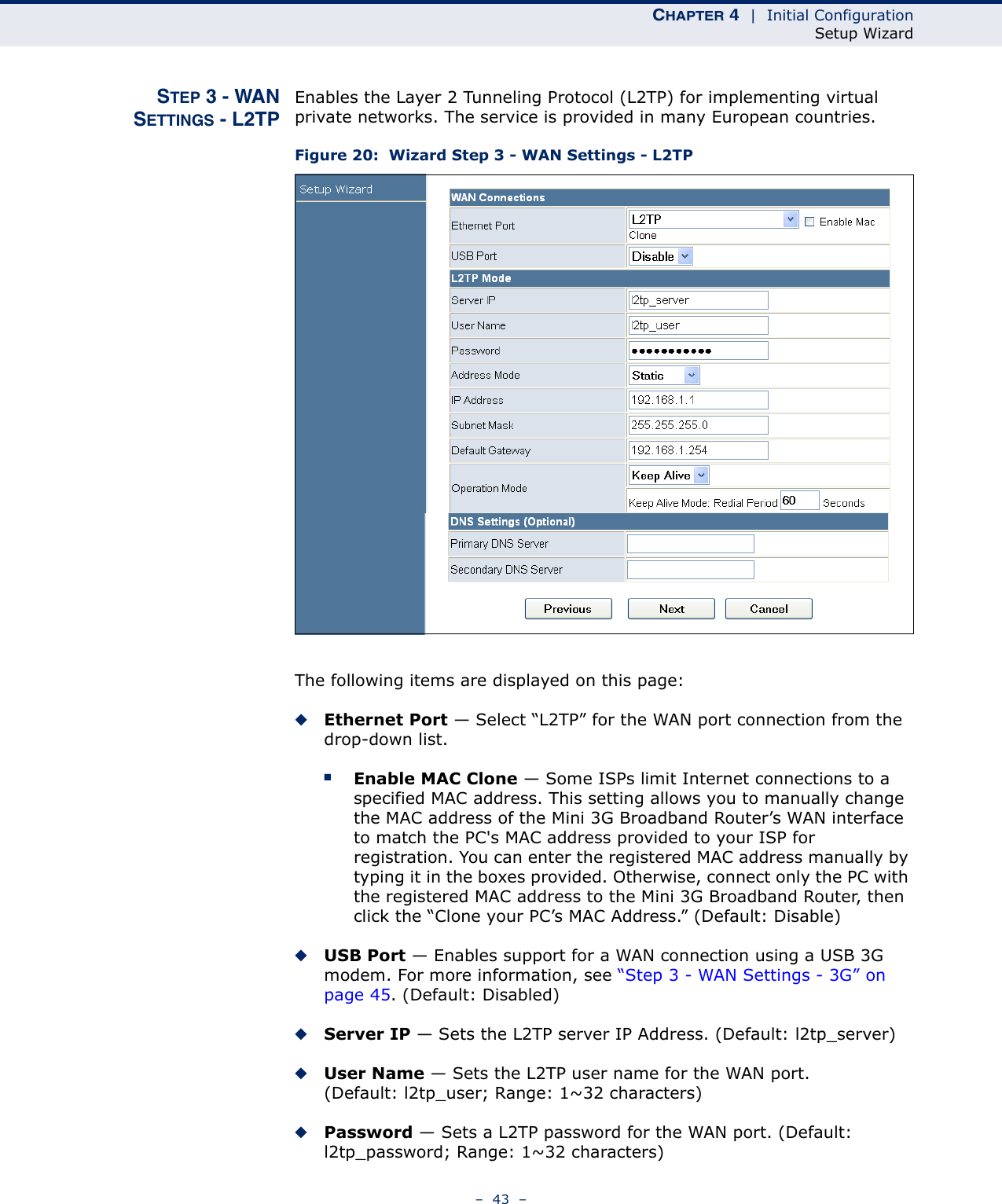 CHAPTER 4  |  Initial ConfigurationSetup Wizard–  43  –STEP 3 - WANSETTINGS - L2TPEnables the Layer 2 Tunneling Protocol (L2TP) for implementing virtual private networks. The service is provided in many European countries.Figure 20:  Wizard Step 3 - WAN Settings - L2TPThe following items are displayed on this page:◆Ethernet Port — Select “L2TP” for the WAN port connection from the drop-down list.■Enable MAC Clone — Some ISPs limit Internet connections to a specified MAC address. This setting allows you to manually change the MAC address of the Mini 3G Broadband Router’s WAN interface to match the PC&apos;s MAC address provided to your ISP for registration. You can enter the registered MAC address manually by typing it in the boxes provided. Otherwise, connect only the PC with the registered MAC address to the Mini 3G Broadband Router, then click the “Clone your PC’s MAC Address.” (Default: Disable) ◆USB Port — Enables support for a WAN connection using a USB 3G modem. For more information, see “Step 3 - WAN Settings - 3G” on page 45. (Default: Disabled)◆Server IP — Sets the L2TP server IP Address. (Default: l2tp_server)◆User Name — Sets the L2TP user name for the WAN port. (Default: l2tp_user; Range: 1~32 characters)◆Password — Sets a L2TP password for the WAN port. (Default: l2tp_password; Range: 1~32 characters)