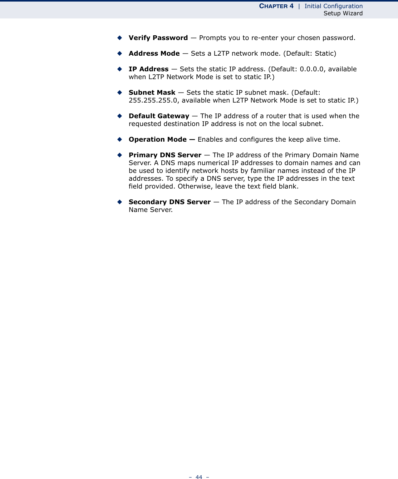 CHAPTER 4  |  Initial ConfigurationSetup Wizard–  44  –◆Verify Password — Prompts you to re-enter your chosen password.◆Address Mode — Sets a L2TP network mode. (Default: Static)◆IP Address — Sets the static IP address. (Default: 0.0.0.0, available when L2TP Network Mode is set to static IP.)◆Subnet Mask — Sets the static IP subnet mask. (Default: 255.255.255.0, available when L2TP Network Mode is set to static IP.)◆Default Gateway — The IP address of a router that is used when the requested destination IP address is not on the local subnet.◆Operation Mode — Enables and configures the keep alive time.◆Primary DNS Server — The IP address of the Primary Domain Name Server. A DNS maps numerical IP addresses to domain names and can be used to identify network hosts by familiar names instead of the IP addresses. To specify a DNS server, type the IP addresses in the text field provided. Otherwise, leave the text field blank.◆Secondary DNS Server — The IP address of the Secondary Domain Name Server.