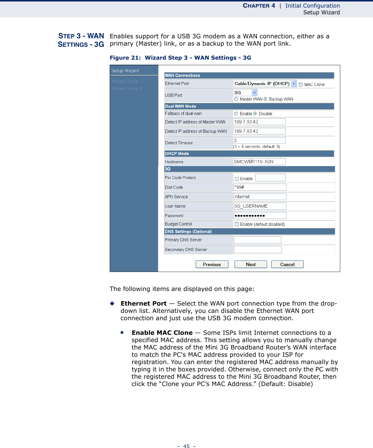 CHAPTER 4  |  Initial ConfigurationSetup Wizard–  45  –STEP 3 - WANSETTINGS - 3GEnables support for a USB 3G modem as a WAN connection, either as a primary (Master) link, or as a backup to the WAN port link.Figure 21:  Wizard Step 3 - WAN Settings - 3GThe following items are displayed on this page:◆Ethernet Port — Select the WAN port connection type from the drop-down list. Alternatively, you can disable the Ethernet WAN port connection and just use the USB 3G modem connection.■Enable MAC Clone — Some ISPs limit Internet connections to a specified MAC address. This setting allows you to manually change the MAC address of the Mini 3G Broadband Router’s WAN interface to match the PC&apos;s MAC address provided to your ISP for registration. You can enter the registered MAC address manually by typing it in the boxes provided. Otherwise, connect only the PC with the registered MAC address to the Mini 3G Broadband Router, then click the “Clone your PC’s MAC Address.” (Default: Disable) 