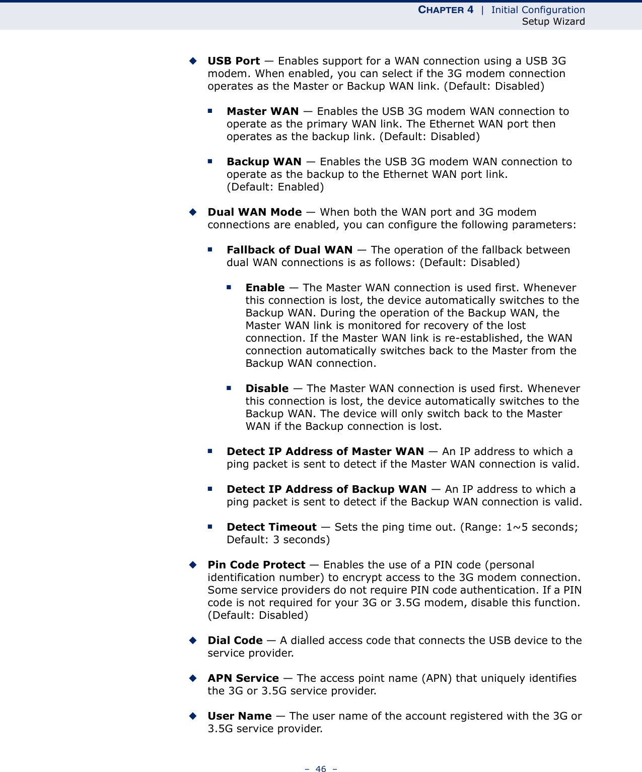 CHAPTER 4  |  Initial ConfigurationSetup Wizard–  46  –◆USB Port — Enables support for a WAN connection using a USB 3G modem. When enabled, you can select if the 3G modem connection operates as the Master or Backup WAN link. (Default: Disabled)■Master WAN — Enables the USB 3G modem WAN connection to operate as the primary WAN link. The Ethernet WAN port then operates as the backup link. (Default: Disabled)■Backup WAN — Enables the USB 3G modem WAN connection to operate as the backup to the Ethernet WAN port link. (Default: Enabled)◆Dual WAN Mode — When both the WAN port and 3G modem connections are enabled, you can configure the following parameters:■Fallback of Dual WAN — The operation of the fallback between dual WAN connections is as follows: (Default: Disabled)■Enable — The Master WAN connection is used first. Whenever this connection is lost, the device automatically switches to the Backup WAN. During the operation of the Backup WAN, the Master WAN link is monitored for recovery of the lost connection. If the Master WAN link is re-established, the WAN connection automatically switches back to the Master from the Backup WAN connection.■Disable — The Master WAN connection is used first. Whenever this connection is lost, the device automatically switches to the Backup WAN. The device will only switch back to the Master WAN if the Backup connection is lost.■Detect IP Address of Master WAN — An IP address to which a ping packet is sent to detect if the Master WAN connection is valid.■Detect IP Address of Backup WAN — An IP address to which a ping packet is sent to detect if the Backup WAN connection is valid.■Detect Timeout — Sets the ping time out. (Range: 1~5 seconds; Default: 3 seconds)◆Pin Code Protect — Enables the use of a PIN code (personal identification number) to encrypt access to the 3G modem connection. Some service providers do not require PIN code authentication. If a PIN code is not required for your 3G or 3.5G modem, disable this function. (Default: Disabled) ◆Dial Code — A dialled access code that connects the USB device to the service provider.◆APN Service — The access point name (APN) that uniquely identifies the 3G or 3.5G service provider.◆User Name — The user name of the account registered with the 3G or 3.5G service provider.