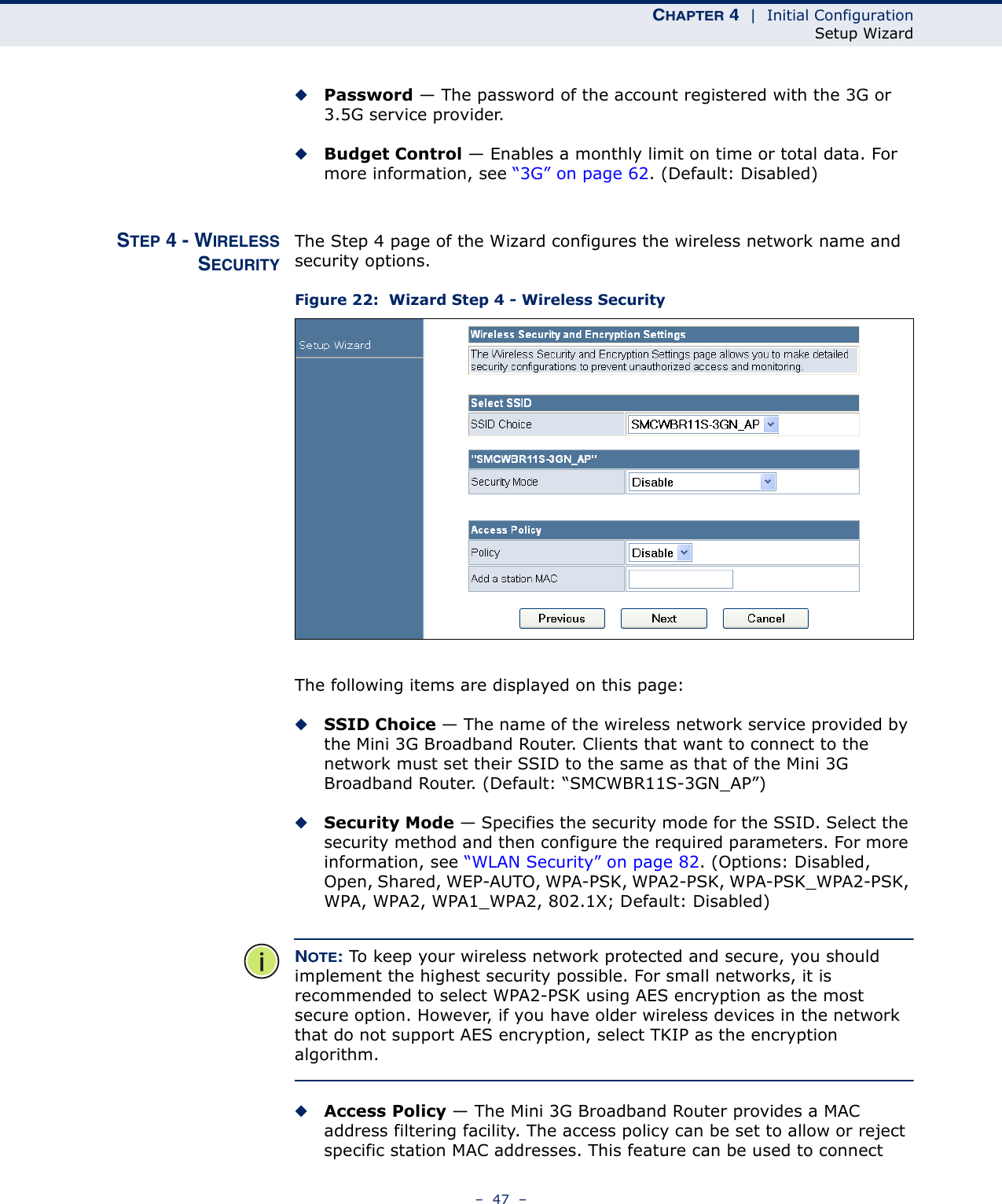 CHAPTER 4  |  Initial ConfigurationSetup Wizard–  47  –◆Password — The password of the account registered with the 3G or 3.5G service provider.◆Budget Control — Enables a monthly limit on time or total data. For more information, see “3G” on page 62. (Default: Disabled)STEP 4 - WIRELESSSECURITYThe Step 4 page of the Wizard configures the wireless network name and security options.Figure 22:  Wizard Step 4 - Wireless SecurityThe following items are displayed on this page:◆SSID Choice — The name of the wireless network service provided by the Mini 3G Broadband Router. Clients that want to connect to the network must set their SSID to the same as that of the Mini 3G Broadband Router. (Default: “SMCWBR11S-3GN_AP”)◆Security Mode — Specifies the security mode for the SSID. Select the security method and then configure the required parameters. For more information, see “WLAN Security” on page 82. (Options: Disabled, Open, Shared, WEP-AUTO, WPA-PSK, WPA2-PSK, WPA-PSK_WPA2-PSK, WPA, WPA2, WPA1_WPA2, 802.1X; Default: Disabled)NOTE: To keep your wireless network protected and secure, you should implement the highest security possible. For small networks, it is recommended to select WPA2-PSK using AES encryption as the most secure option. However, if you have older wireless devices in the network that do not support AES encryption, select TKIP as the encryption algorithm.◆Access Policy — The Mini 3G Broadband Router provides a MAC address filtering facility. The access policy can be set to allow or reject specific station MAC addresses. This feature can be used to connect 