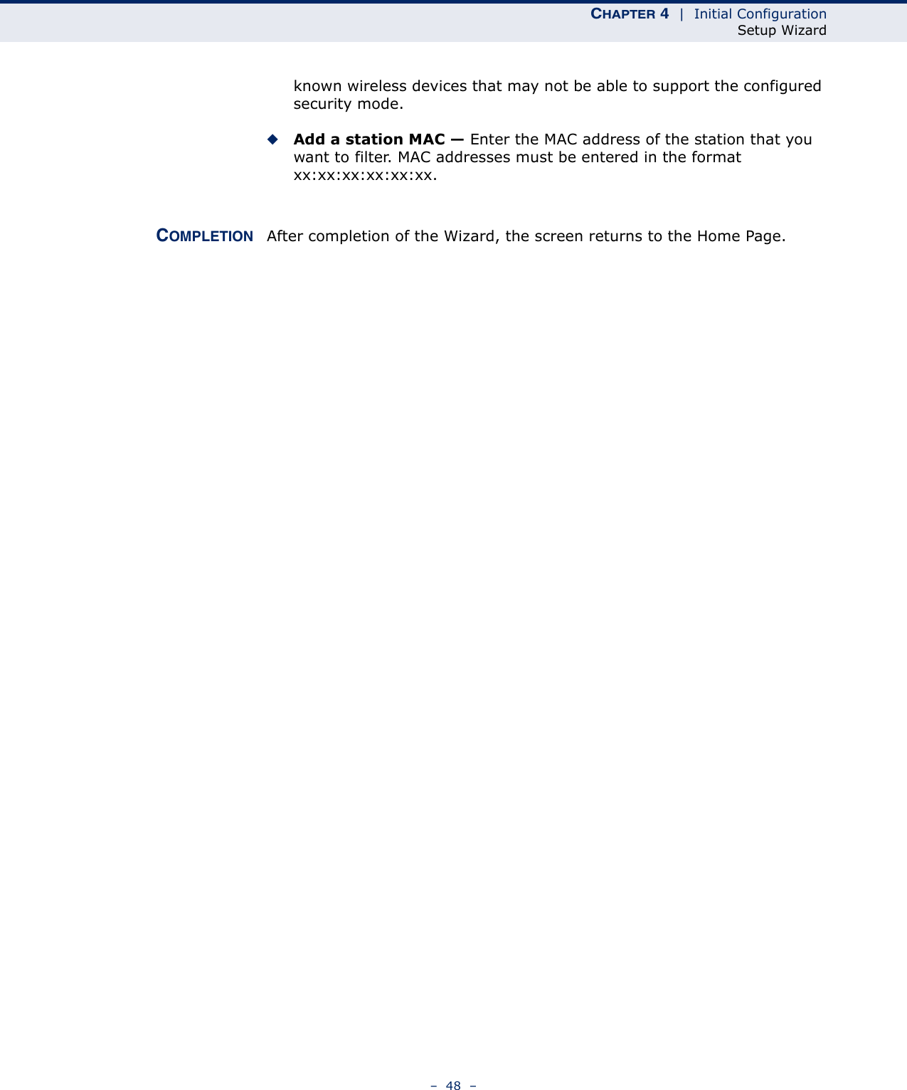 CHAPTER 4  |  Initial ConfigurationSetup Wizard–  48  –known wireless devices that may not be able to support the configured security mode. ◆Add a station MAC — Enter the MAC address of the station that you want to filter. MAC addresses must be entered in the format xx:xx:xx:xx:xx:xx.COMPLETION After completion of the Wizard, the screen returns to the Home Page.