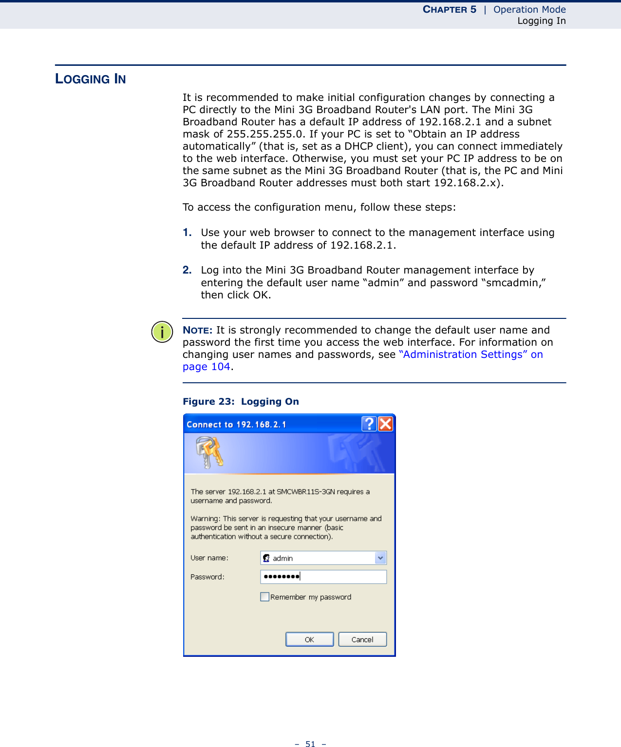 CHAPTER 5  |  Operation ModeLogging In–  51  –LOGGING INIt is recommended to make initial configuration changes by connecting a PC directly to the Mini 3G Broadband Router&apos;s LAN port. The Mini 3G Broadband Router has a default IP address of 192.168.2.1 and a subnet mask of 255.255.255.0. If your PC is set to “Obtain an IP address automatically” (that is, set as a DHCP client), you can connect immediately to the web interface. Otherwise, you must set your PC IP address to be on the same subnet as the Mini 3G Broadband Router (that is, the PC and Mini 3G Broadband Router addresses must both start 192.168.2.x).To access the configuration menu, follow these steps:1. Use your web browser to connect to the management interface using the default IP address of 192.168.2.1.2. Log into the Mini 3G Broadband Router management interface by entering the default user name “admin” and password “smcadmin,” then click OK.NOTE: It is strongly recommended to change the default user name and password the first time you access the web interface. For information on changing user names and passwords, see “Administration Settings” on page 104.Figure 23:  Logging On