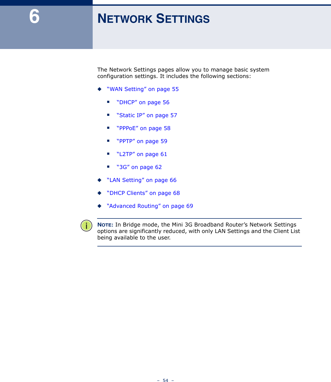 –  54  –6NETWORK SETTINGSThe Network Settings pages allow you to manage basic system configuration settings. It includes the following sections:◆“WAN Setting” on page 55■“DHCP” on page 56■“Static IP” on page 57■“PPPoE” on page 58■“PPTP” on page 59■“L2TP” on page 61■“3G” on page 62◆“LAN Setting” on page 66◆“DHCP Clients” on page 68◆“Advanced Routing” on page 69NOTE: In Bridge mode, the Mini 3G Broadband Router’s Network Settings options are significantly reduced, with only LAN Settings and the Client List being available to the user.