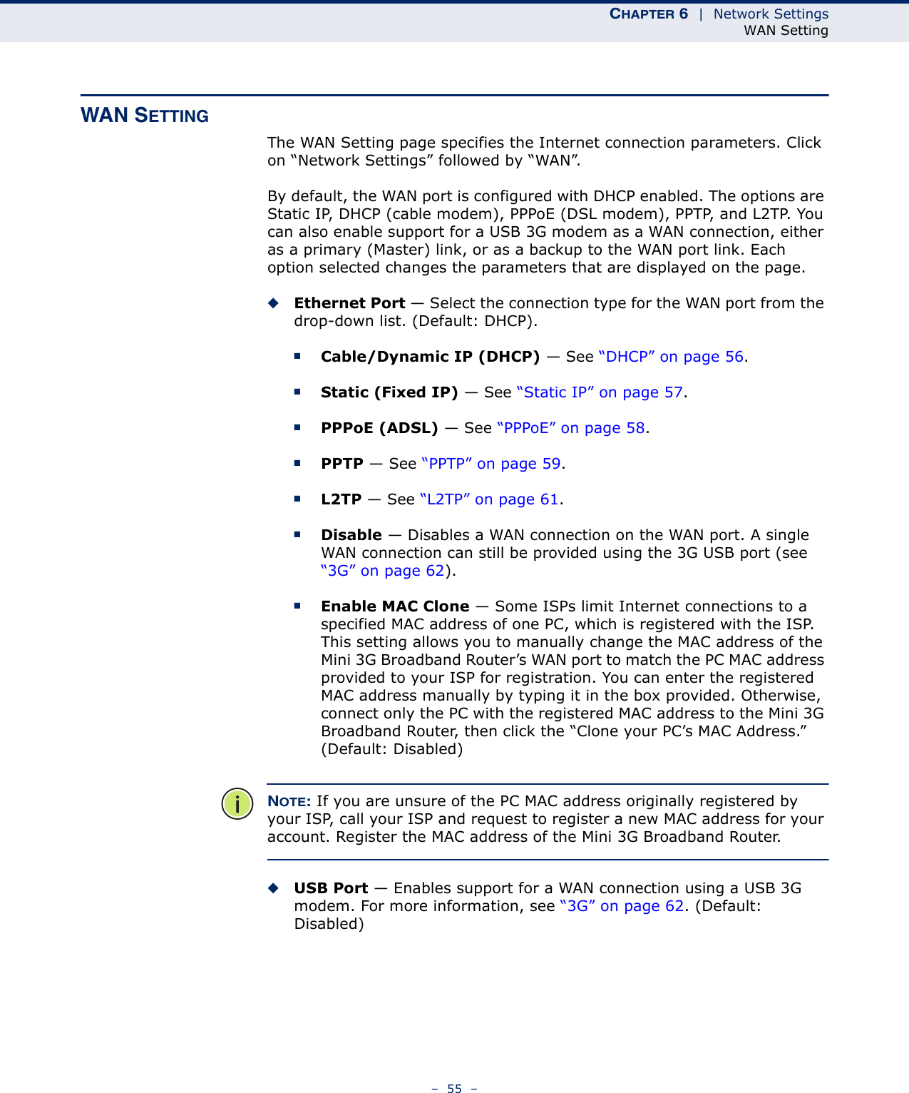 CHAPTER 6  |  Network SettingsWAN Setting–  55  –WAN SETTINGThe WAN Setting page specifies the Internet connection parameters. Click on “Network Settings” followed by “WAN”.By default, the WAN port is configured with DHCP enabled. The options are Static IP, DHCP (cable modem), PPPoE (DSL modem), PPTP, and L2TP. You can also enable support for a USB 3G modem as a WAN connection, either as a primary (Master) link, or as a backup to the WAN port link. Each option selected changes the parameters that are displayed on the page.◆Ethernet Port — Select the connection type for the WAN port from the drop-down list. (Default: DHCP). ■Cable/Dynamic IP (DHCP) — See “DHCP” on page 56.■Static (Fixed IP) — See “Static IP” on page 57.■PPPoE (ADSL) — See “PPPoE” on page 58.■PPTP — See “PPTP” on page 59.■L2TP — See “L2TP” on page 61.■Disable — Disables a WAN connection on the WAN port. A single WAN connection can still be provided using the 3G USB port (see “3G” on page 62).■Enable MAC Clone — Some ISPs limit Internet connections to a specified MAC address of one PC, which is registered with the ISP. This setting allows you to manually change the MAC address of the Mini 3G Broadband Router’s WAN port to match the PC MAC address provided to your ISP for registration. You can enter the registered MAC address manually by typing it in the box provided. Otherwise, connect only the PC with the registered MAC address to the Mini 3G Broadband Router, then click the “Clone your PC’s MAC Address.” (Default: Disabled)NOTE: If you are unsure of the PC MAC address originally registered by your ISP, call your ISP and request to register a new MAC address for your account. Register the MAC address of the Mini 3G Broadband Router.◆USB Port — Enables support for a WAN connection using a USB 3G modem. For more information, see “3G” on page 62. (Default: Disabled)