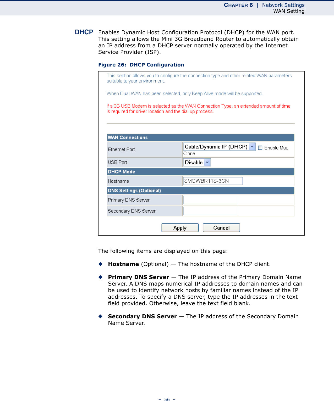 CHAPTER 6  |  Network SettingsWAN Setting–  56  –DHCP Enables Dynamic Host Configuration Protocol (DHCP) for the WAN port. This setting allows the Mini 3G Broadband Router to automatically obtain an IP address from a DHCP server normally operated by the Internet Service Provider (ISP).Figure 26:  DHCP ConfigurationThe following items are displayed on this page:◆Hostname (Optional) — The hostname of the DHCP client.◆Primary DNS Server — The IP address of the Primary Domain Name Server. A DNS maps numerical IP addresses to domain names and can be used to identify network hosts by familiar names instead of the IP addresses. To specify a DNS server, type the IP addresses in the text field provided. Otherwise, leave the text field blank.◆Secondary DNS Server — The IP address of the Secondary Domain Name Server.