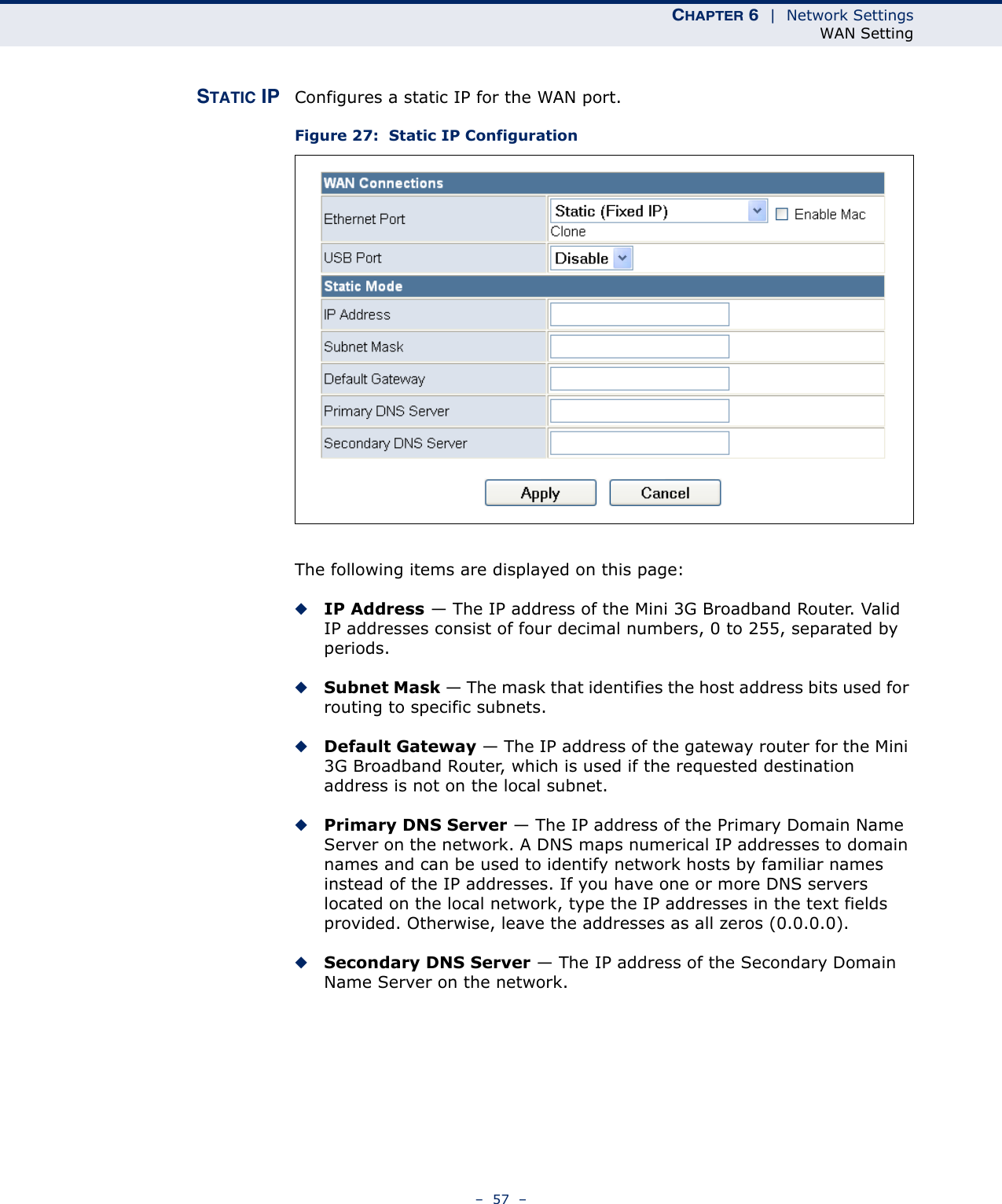 CHAPTER 6  |  Network SettingsWAN Setting–  57  –STATIC IP Configures a static IP for the WAN port.Figure 27:  Static IP ConfigurationThe following items are displayed on this page:◆IP Address — The IP address of the Mini 3G Broadband Router. Valid IP addresses consist of four decimal numbers, 0 to 255, separated by periods.◆Subnet Mask — The mask that identifies the host address bits used for routing to specific subnets.◆Default Gateway — The IP address of the gateway router for the Mini 3G Broadband Router, which is used if the requested destination address is not on the local subnet.◆Primary DNS Server — The IP address of the Primary Domain Name Server on the network. A DNS maps numerical IP addresses to domain names and can be used to identify network hosts by familiar names instead of the IP addresses. If you have one or more DNS servers located on the local network, type the IP addresses in the text fields provided. Otherwise, leave the addresses as all zeros (0.0.0.0).◆Secondary DNS Server — The IP address of the Secondary Domain Name Server on the network.