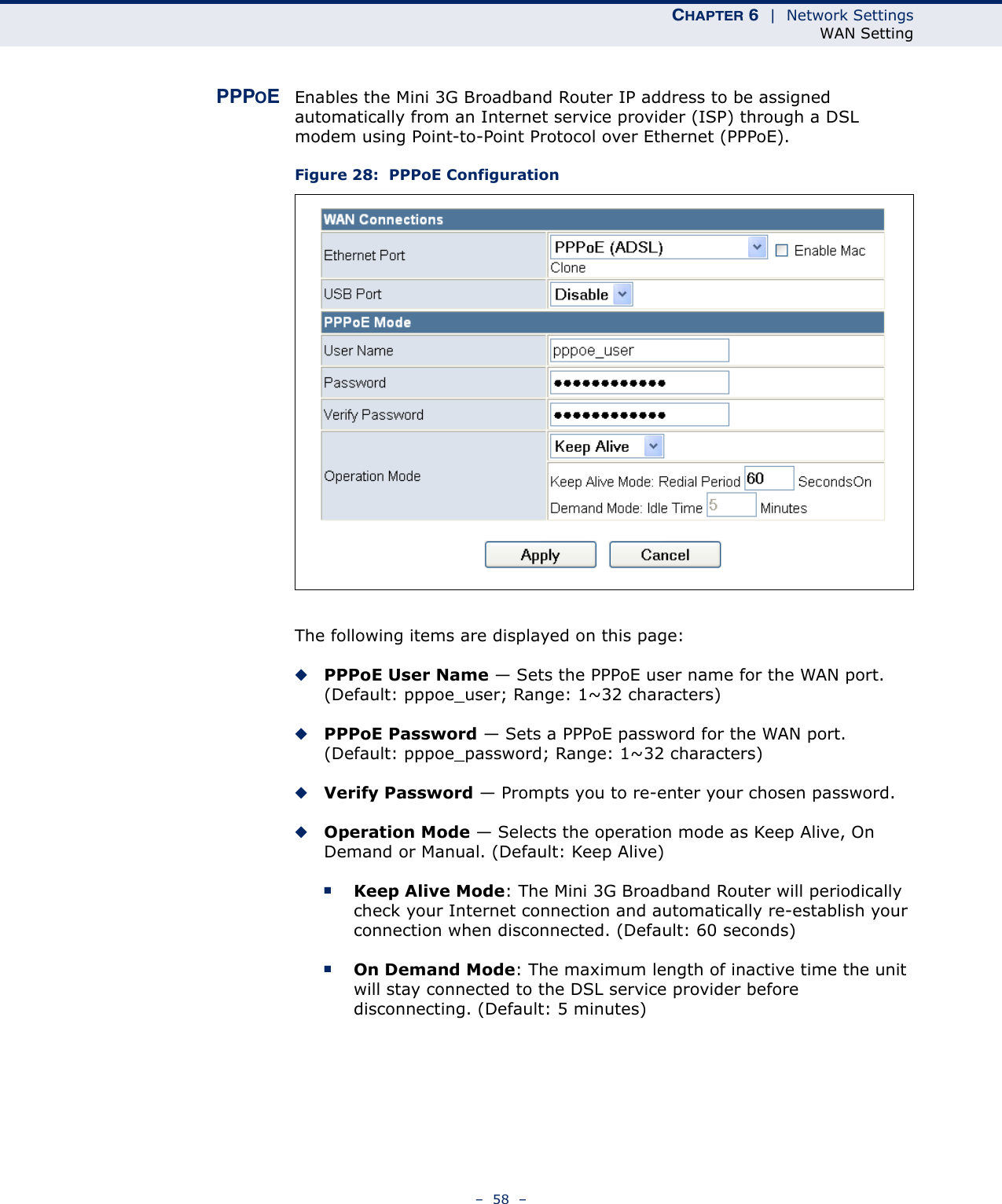 CHAPTER 6  |  Network SettingsWAN Setting–  58  –PPPOEEnables the Mini 3G Broadband Router IP address to be assigned automatically from an Internet service provider (ISP) through a DSL modem using Point-to-Point Protocol over Ethernet (PPPoE).Figure 28:  PPPoE ConfigurationThe following items are displayed on this page:◆PPPoE User Name — Sets the PPPoE user name for the WAN port. (Default: pppoe_user; Range: 1~32 characters)◆PPPoE Password — Sets a PPPoE password for the WAN port. (Default: pppoe_password; Range: 1~32 characters)◆Verify Password — Prompts you to re-enter your chosen password.◆Operation Mode — Selects the operation mode as Keep Alive, On Demand or Manual. (Default: Keep Alive)■Keep Alive Mode: The Mini 3G Broadband Router will periodically check your Internet connection and automatically re-establish your connection when disconnected. (Default: 60 seconds)■On Demand Mode: The maximum length of inactive time the unit will stay connected to the DSL service provider before disconnecting. (Default: 5 minutes)