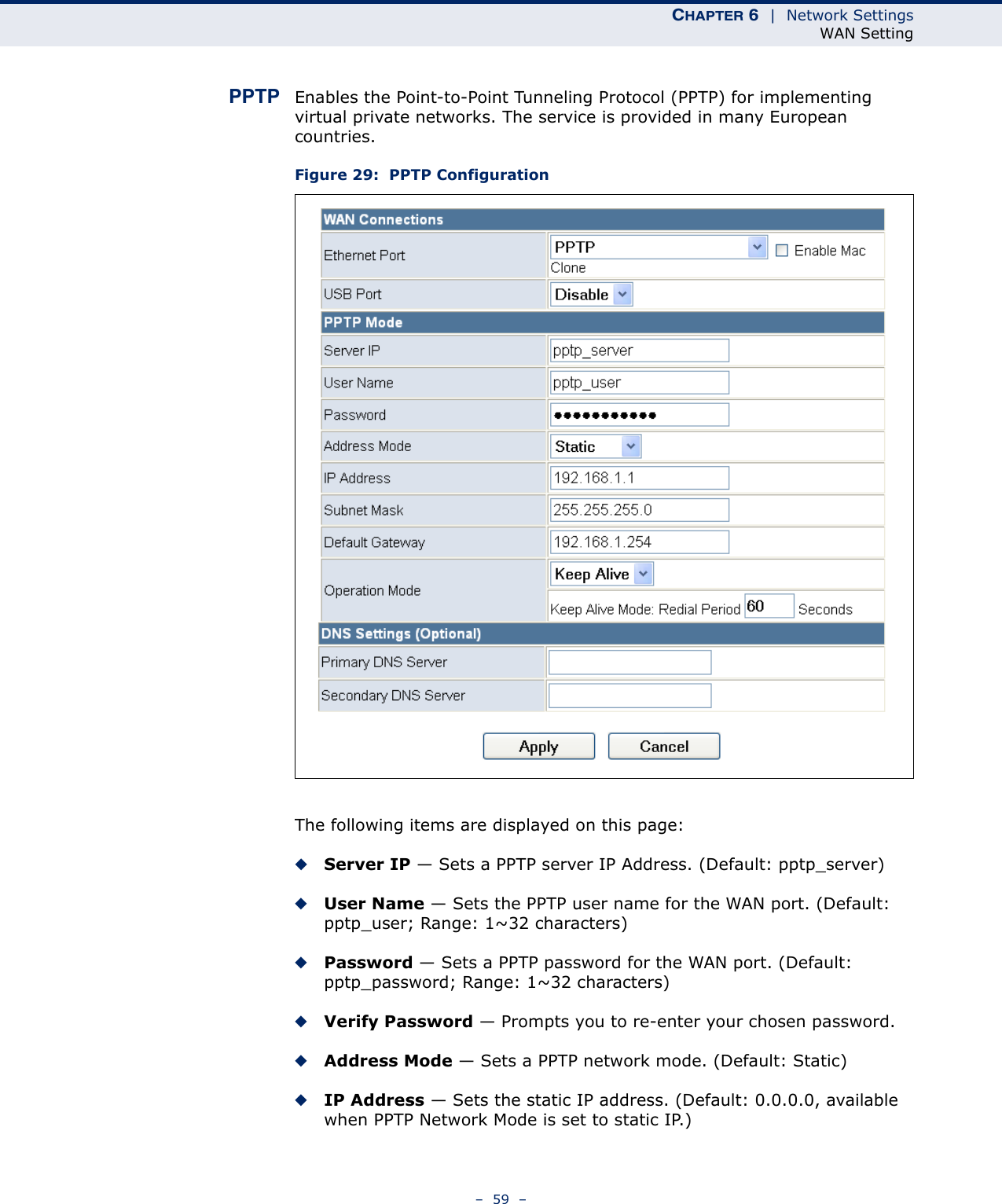 CHAPTER 6  |  Network SettingsWAN Setting–  59  –PPTP Enables the Point-to-Point Tunneling Protocol (PPTP) for implementing virtual private networks. The service is provided in many European countries. Figure 29:  PPTP ConfigurationThe following items are displayed on this page:◆Server IP — Sets a PPTP server IP Address. (Default: pptp_server)◆User Name — Sets the PPTP user name for the WAN port. (Default: pptp_user; Range: 1~32 characters)◆Password — Sets a PPTP password for the WAN port. (Default: pptp_password; Range: 1~32 characters)◆Verify Password — Prompts you to re-enter your chosen password.◆Address Mode — Sets a PPTP network mode. (Default: Static)◆IP Address — Sets the static IP address. (Default: 0.0.0.0, available when PPTP Network Mode is set to static IP.)