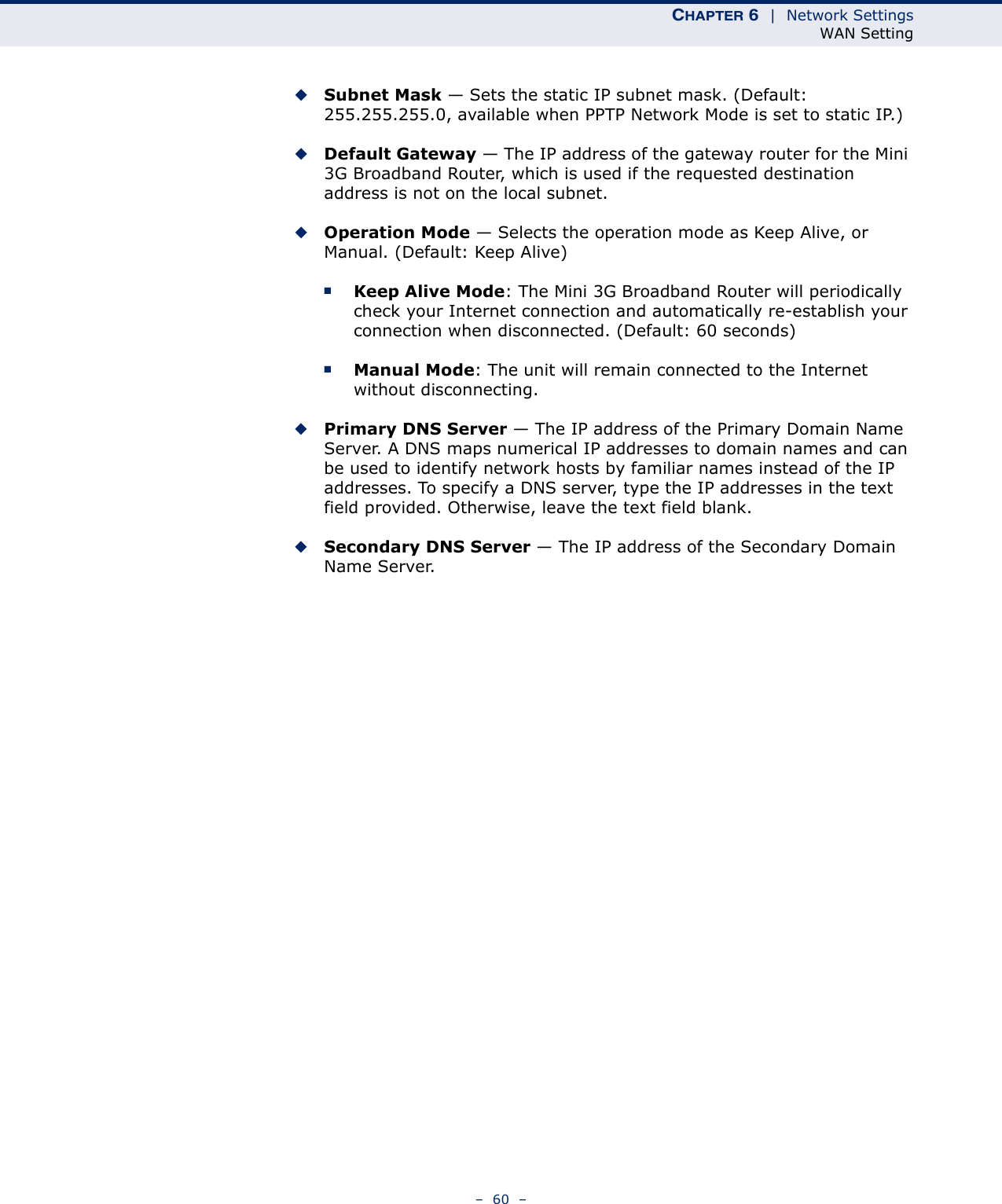 CHAPTER 6  |  Network SettingsWAN Setting–  60  –◆Subnet Mask — Sets the static IP subnet mask. (Default: 255.255.255.0, available when PPTP Network Mode is set to static IP.)◆Default Gateway — The IP address of the gateway router for the Mini 3G Broadband Router, which is used if the requested destination address is not on the local subnet.◆Operation Mode — Selects the operation mode as Keep Alive, or Manual. (Default: Keep Alive)■Keep Alive Mode: The Mini 3G Broadband Router will periodically check your Internet connection and automatically re-establish your connection when disconnected. (Default: 60 seconds)■Manual Mode: The unit will remain connected to the Internet without disconnecting.◆Primary DNS Server — The IP address of the Primary Domain Name Server. A DNS maps numerical IP addresses to domain names and can be used to identify network hosts by familiar names instead of the IP addresses. To specify a DNS server, type the IP addresses in the text field provided. Otherwise, leave the text field blank.◆Secondary DNS Server — The IP address of the Secondary Domain Name Server.