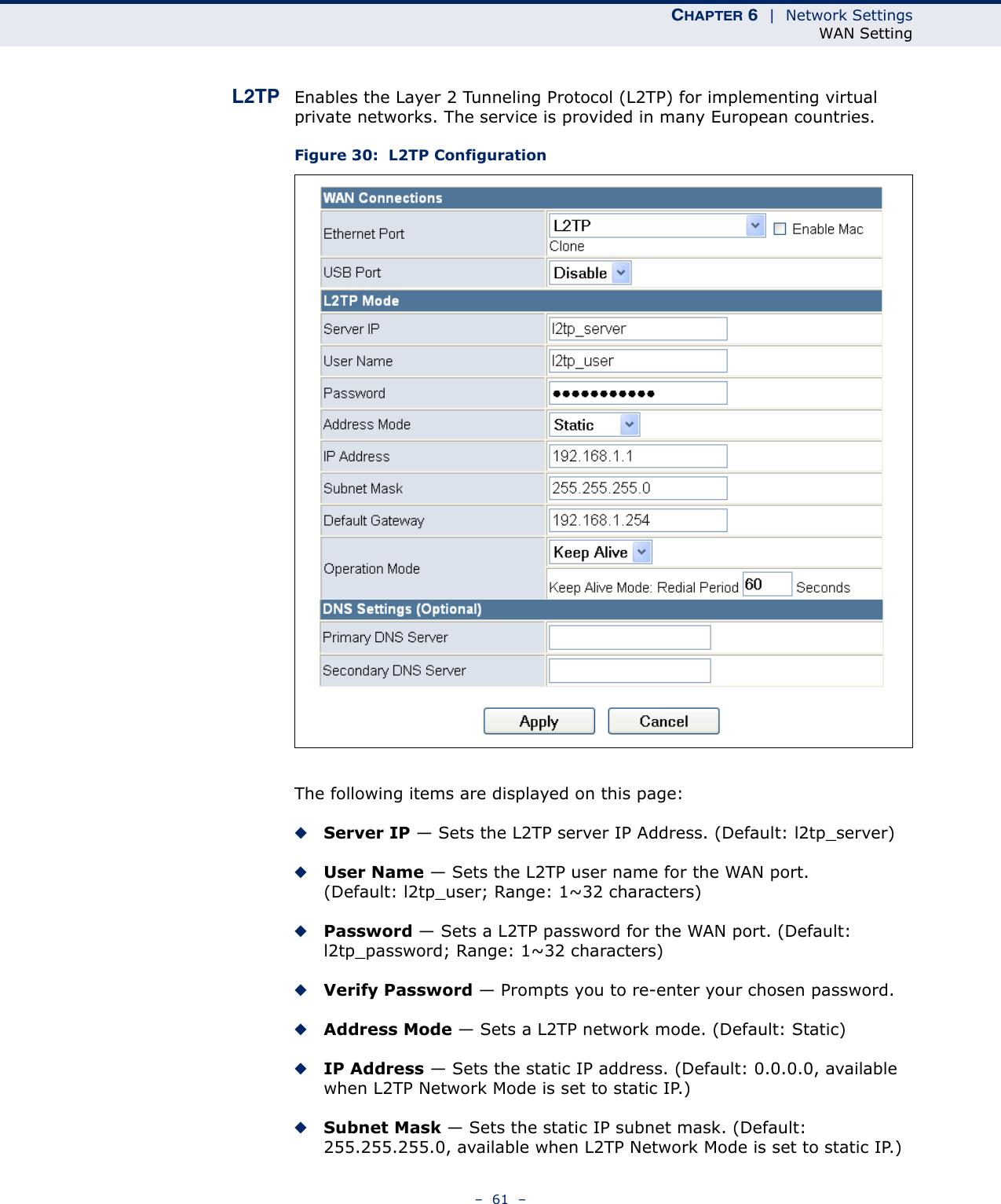 CHAPTER 6  |  Network SettingsWAN Setting–  61  –L2TP Enables the Layer 2 Tunneling Protocol (L2TP) for implementing virtual private networks. The service is provided in many European countries.Figure 30:  L2TP ConfigurationThe following items are displayed on this page:◆Server IP — Sets the L2TP server IP Address. (Default: l2tp_server)◆User Name — Sets the L2TP user name for the WAN port. (Default: l2tp_user; Range: 1~32 characters)◆Password — Sets a L2TP password for the WAN port. (Default: l2tp_password; Range: 1~32 characters)◆Verify Password — Prompts you to re-enter your chosen password.◆Address Mode — Sets a L2TP network mode. (Default: Static)◆IP Address — Sets the static IP address. (Default: 0.0.0.0, available when L2TP Network Mode is set to static IP.)◆Subnet Mask — Sets the static IP subnet mask. (Default: 255.255.255.0, available when L2TP Network Mode is set to static IP.)