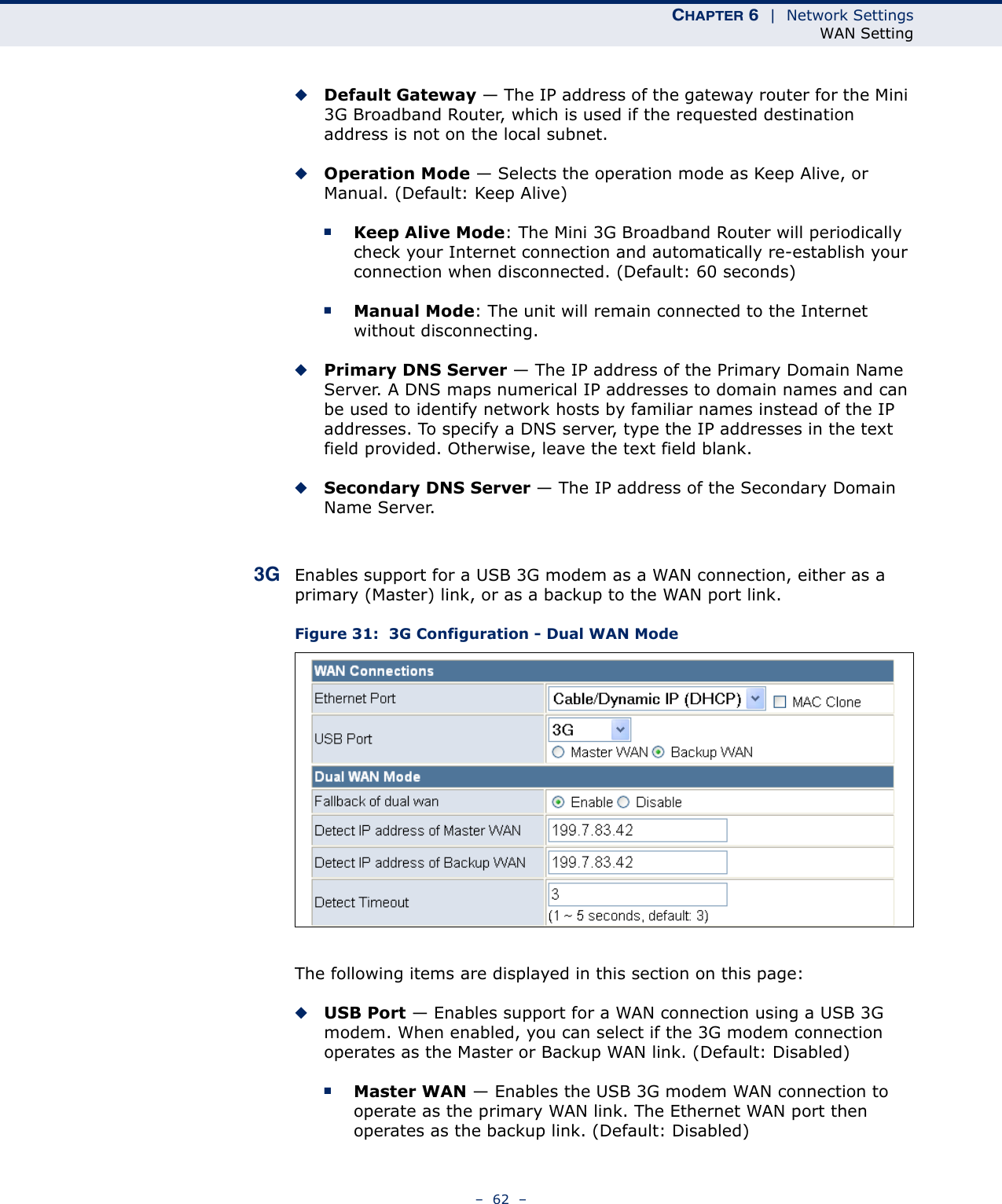 CHAPTER 6  |  Network SettingsWAN Setting–  62  –◆Default Gateway — The IP address of the gateway router for the Mini 3G Broadband Router, which is used if the requested destination address is not on the local subnet.◆Operation Mode — Selects the operation mode as Keep Alive, or Manual. (Default: Keep Alive)■Keep Alive Mode: The Mini 3G Broadband Router will periodically check your Internet connection and automatically re-establish your connection when disconnected. (Default: 60 seconds)■Manual Mode: The unit will remain connected to the Internet without disconnecting.◆Primary DNS Server — The IP address of the Primary Domain Name Server. A DNS maps numerical IP addresses to domain names and can be used to identify network hosts by familiar names instead of the IP addresses. To specify a DNS server, type the IP addresses in the text field provided. Otherwise, leave the text field blank.◆Secondary DNS Server — The IP address of the Secondary Domain Name Server.3G Enables support for a USB 3G modem as a WAN connection, either as a primary (Master) link, or as a backup to the WAN port link.Figure 31:  3G Configuration - Dual WAN ModeThe following items are displayed in this section on this page:◆USB Port — Enables support for a WAN connection using a USB 3G modem. When enabled, you can select if the 3G modem connection operates as the Master or Backup WAN link. (Default: Disabled)■Master WAN — Enables the USB 3G modem WAN connection to operate as the primary WAN link. The Ethernet WAN port then operates as the backup link. (Default: Disabled)