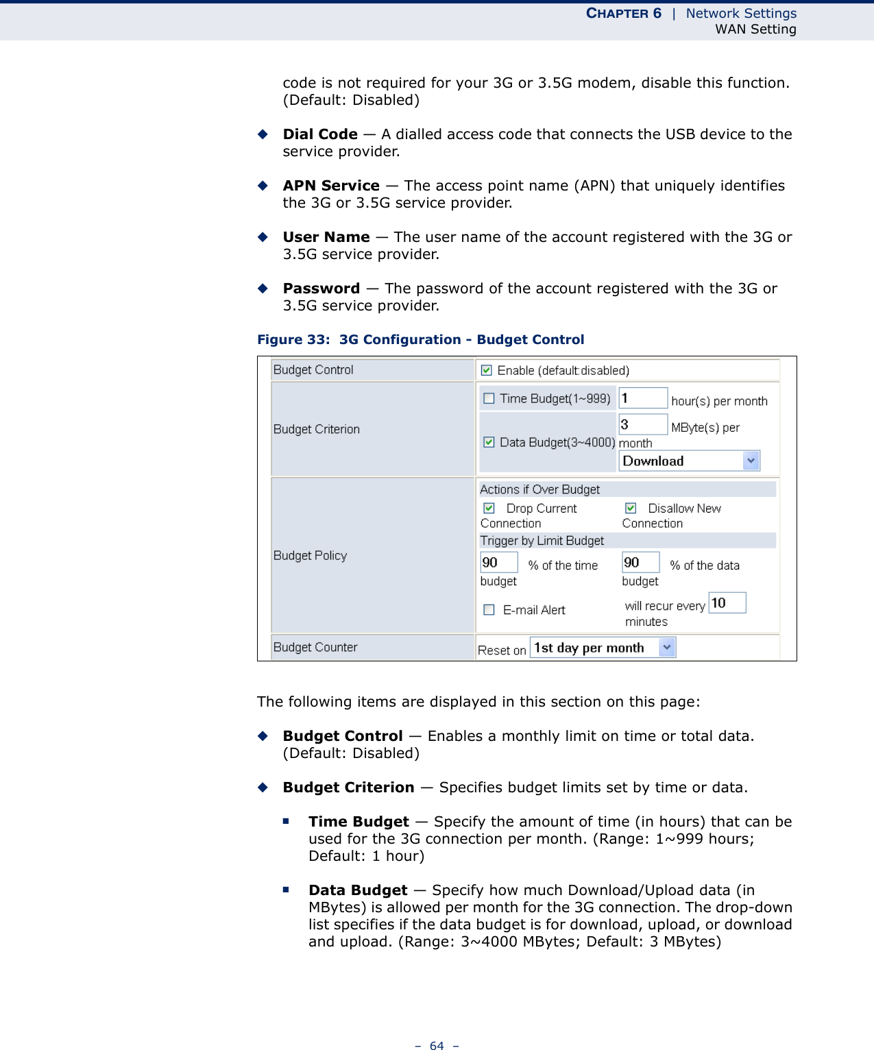 CHAPTER 6  |  Network SettingsWAN Setting–  64  –code is not required for your 3G or 3.5G modem, disable this function. (Default: Disabled) ◆Dial Code — A dialled access code that connects the USB device to the service provider.◆APN Service — The access point name (APN) that uniquely identifies the 3G or 3.5G service provider.◆User Name — The user name of the account registered with the 3G or 3.5G service provider.◆Password — The password of the account registered with the 3G or 3.5G service provider.Figure 33:  3G Configuration - Budget ControlThe following items are displayed in this section on this page:◆Budget Control — Enables a monthly limit on time or total data. (Default: Disabled)◆Budget Criterion — Specifies budget limits set by time or data.■Time Budget — Specify the amount of time (in hours) that can be used for the 3G connection per month. (Range: 1~999 hours; Default: 1 hour)■Data Budget — Specify how much Download/Upload data (in MBytes) is allowed per month for the 3G connection. The drop-down list specifies if the data budget is for download, upload, or download and upload. (Range: 3~4000 MBytes; Default: 3 MBytes)