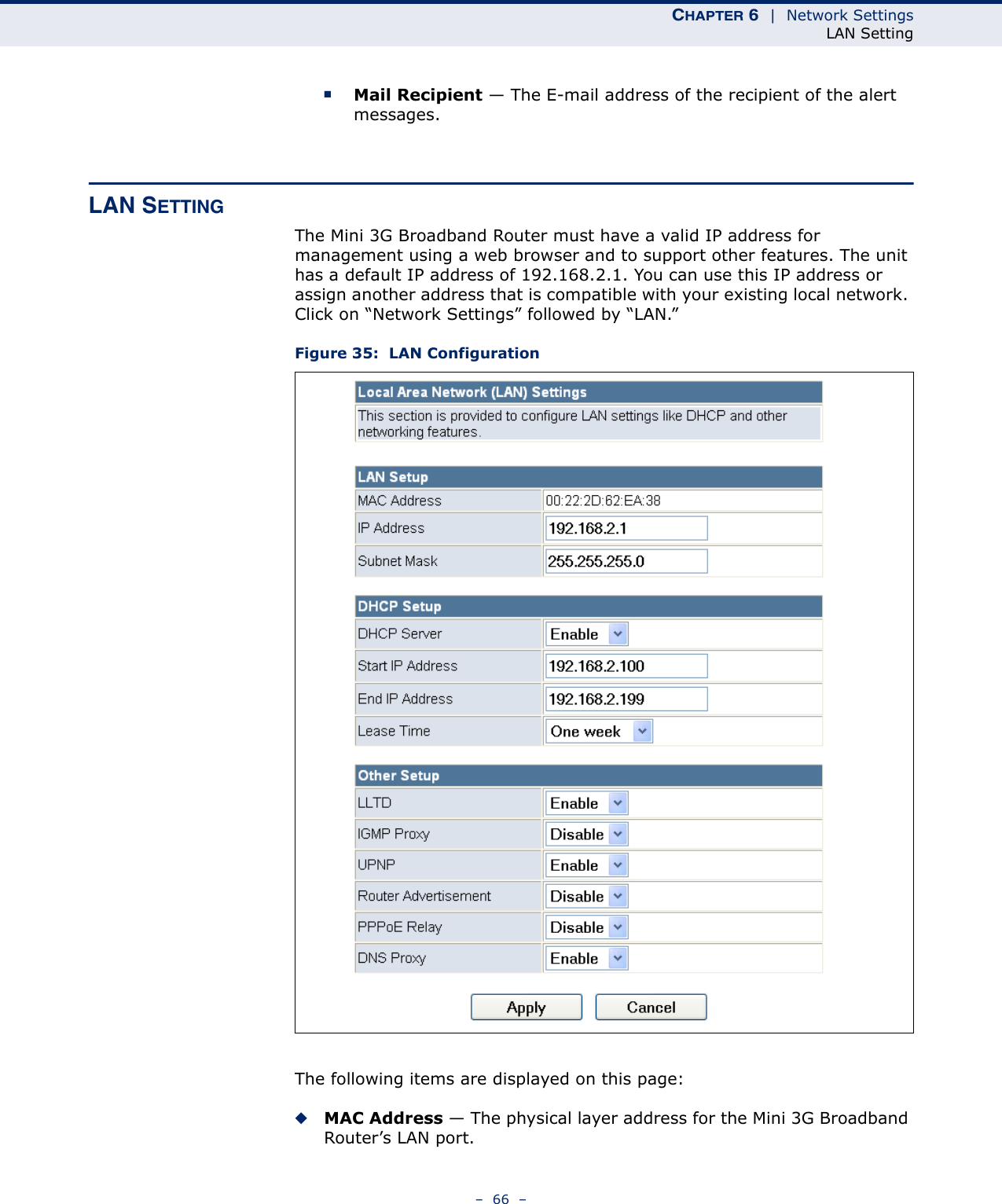 CHAPTER 6  |  Network SettingsLAN Setting–  66  –■Mail Recipient — The E-mail address of the recipient of the alert messages.LAN SETTINGThe Mini 3G Broadband Router must have a valid IP address for management using a web browser and to support other features. The unit has a default IP address of 192.168.2.1. You can use this IP address or assign another address that is compatible with your existing local network. Click on “Network Settings” followed by “LAN.”Figure 35:  LAN ConfigurationThe following items are displayed on this page:◆MAC Address — The physical layer address for the Mini 3G Broadband Router’s LAN port.