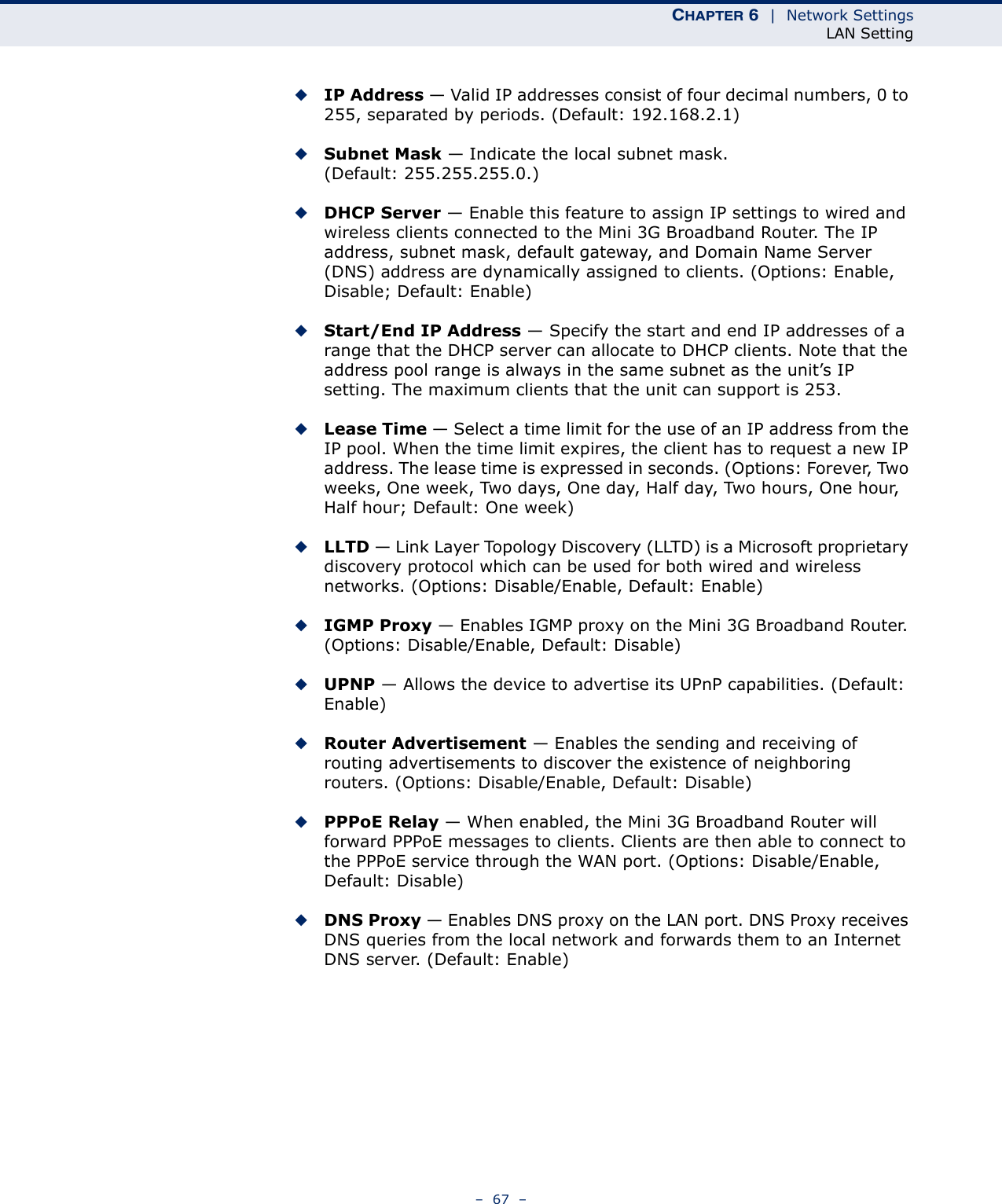 CHAPTER 6  |  Network SettingsLAN Setting–  67  –◆IP Address — Valid IP addresses consist of four decimal numbers, 0 to 255, separated by periods. (Default: 192.168.2.1)◆Subnet Mask — Indicate the local subnet mask. (Default: 255.255.255.0.)◆DHCP Server — Enable this feature to assign IP settings to wired and wireless clients connected to the Mini 3G Broadband Router. The IP address, subnet mask, default gateway, and Domain Name Server (DNS) address are dynamically assigned to clients. (Options: Enable, Disable; Default: Enable)◆Start/End IP Address — Specify the start and end IP addresses of a range that the DHCP server can allocate to DHCP clients. Note that the address pool range is always in the same subnet as the unit’s IP setting. The maximum clients that the unit can support is 253.◆Lease Time — Select a time limit for the use of an IP address from the IP pool. When the time limit expires, the client has to request a new IP address. The lease time is expressed in seconds. (Options: Forever, Two weeks, One week, Two days, One day, Half day, Two hours, One hour, Half hour; Default: One week)◆LLTD — Link Layer Topology Discovery (LLTD) is a Microsoft proprietary discovery protocol which can be used for both wired and wireless networks. (Options: Disable/Enable, Default: Enable)◆IGMP Proxy — Enables IGMP proxy on the Mini 3G Broadband Router. (Options: Disable/Enable, Default: Disable)◆UPNP — Allows the device to advertise its UPnP capabilities. (Default: Enable)◆Router Advertisement — Enables the sending and receiving of routing advertisements to discover the existence of neighboring routers. (Options: Disable/Enable, Default: Disable)◆PPPoE Relay — When enabled, the Mini 3G Broadband Router will forward PPPoE messages to clients. Clients are then able to connect to the PPPoE service through the WAN port. (Options: Disable/Enable, Default: Disable)◆DNS Proxy — Enables DNS proxy on the LAN port. DNS Proxy receives DNS queries from the local network and forwards them to an Internet DNS server. (Default: Enable)