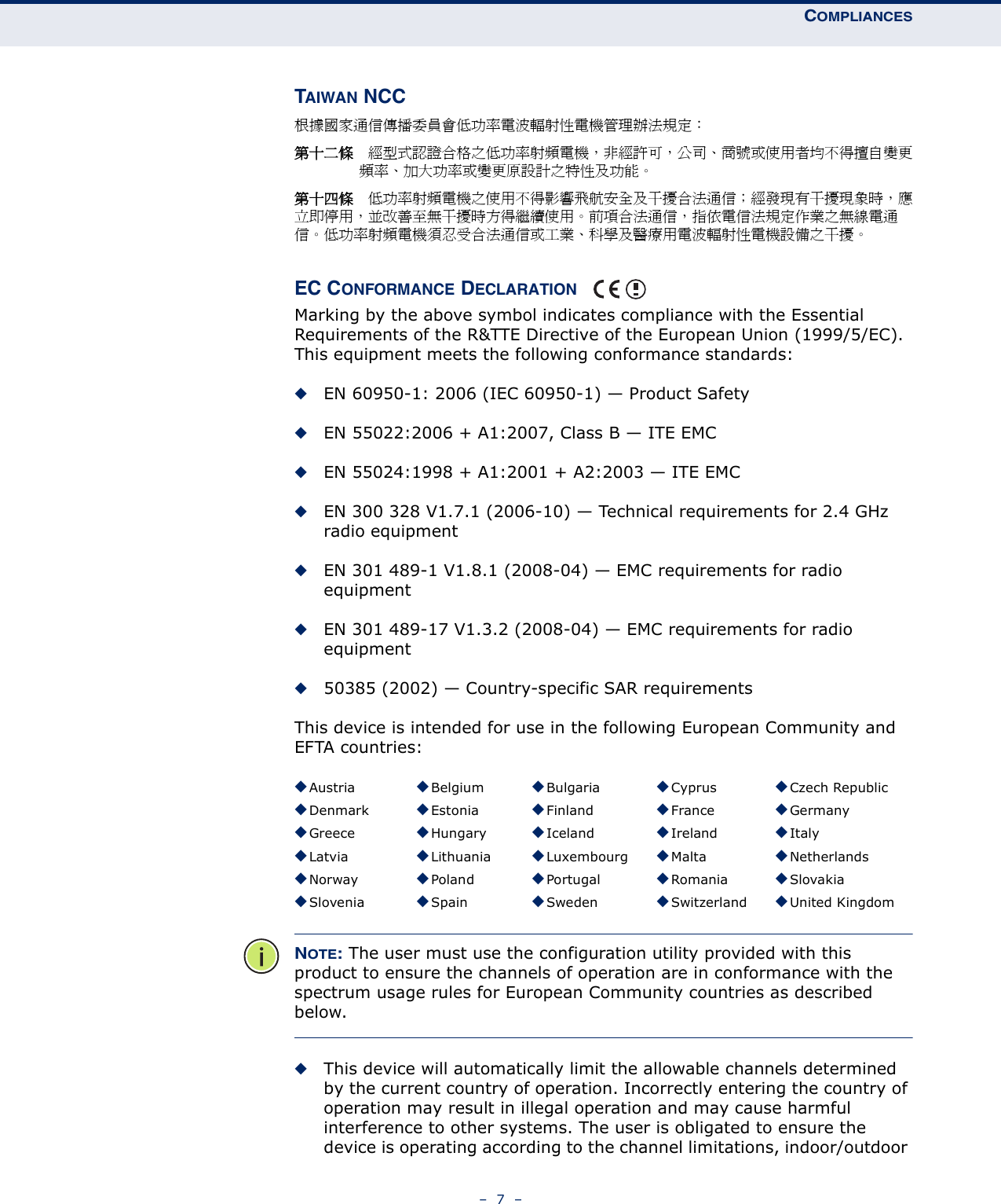 COMPLIANCES–  7  –TAIWAN NCC根據國家通信傳播委員會低功率電波輻射性電機管理辦法規定： 第十二條　經型式認證合格之低功率射頻電機，非經許可，公司、商號或使用者均不得擅自變更頻率、加大功率或變更原設計之特性及功能。第十四條　低功率射頻電機之使用不得影響飛航安全及干擾合法通信；經發現有干擾現象時，應立即停用，並改善至無干擾時方得繼續使用。前項合法通信，指依電信法規定作業之無線電通信。低功率射頻電機須忍受合法通信或工業、科學及醫療用電波輻射性電機設備之干擾。EC CONFORMANCE DECLARATION Marking by the above symbol indicates compliance with the Essential Requirements of the R&amp;TTE Directive of the European Union (1999/5/EC). This equipment meets the following conformance standards:◆EN 60950-1: 2006 (IEC 60950-1) — Product Safety◆EN 55022:2006 + A1:2007, Class B — ITE EMC◆EN 55024:1998 + A1:2001 + A2:2003 — ITE EMC◆EN 300 328 V1.7.1 (2006-10) — Technical requirements for 2.4 GHz radio equipment◆EN 301 489-1 V1.8.1 (2008-04) — EMC requirements for radio equipment◆EN 301 489-17 V1.3.2 (2008-04) — EMC requirements for radio equipment◆50385 (2002) — Country-specific SAR requirementsThis device is intended for use in the following European Community and EFTA countries:  NOTE: The user must use the configuration utility provided with this product to ensure the channels of operation are in conformance with the spectrum usage rules for European Community countries as described below.◆This device will automatically limit the allowable channels determined by the current country of operation. Incorrectly entering the country of operation may result in illegal operation and may cause harmful interference to other systems. The user is obligated to ensure the device is operating according to the channel limitations, indoor/outdoor ◆Austria ◆Belgium ◆Bulgaria ◆Cyprus ◆Czech Republic◆Denmark ◆Estonia ◆Finland ◆France ◆Germany◆Greece ◆Hungary ◆Iceland ◆Ireland ◆Italy◆Latvia ◆Lithuania ◆Luxembourg ◆Malta ◆Netherlands◆Norway ◆Poland ◆Portugal ◆Romania ◆Slovakia◆Slovenia ◆Spain ◆Sweden ◆Switzerland ◆United Kingdom