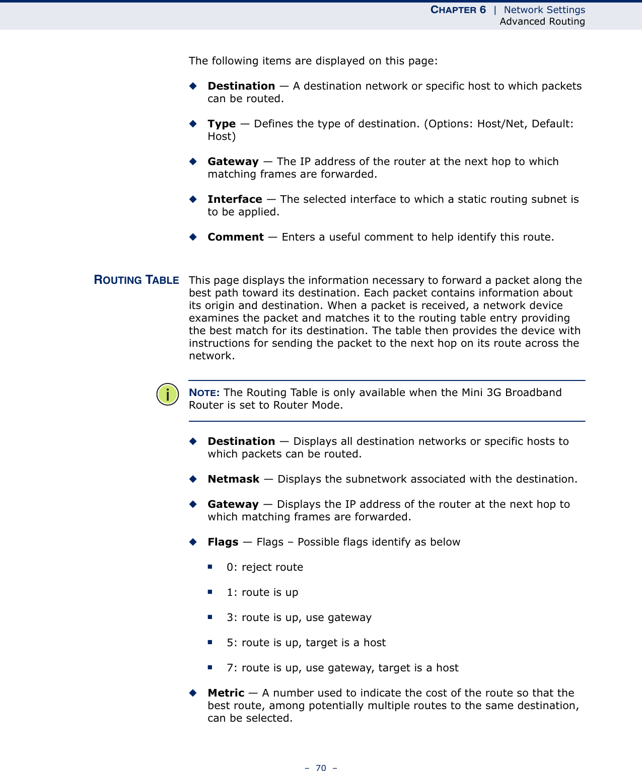 CHAPTER 6  |  Network SettingsAdvanced Routing–  70  –The following items are displayed on this page:◆Destination — A destination network or specific host to which packets can be routed.◆Type — Defines the type of destination. (Options: Host/Net, Default: Host)◆Gateway — The IP address of the router at the next hop to which matching frames are forwarded.◆Interface — The selected interface to which a static routing subnet is to be applied.◆Comment — Enters a useful comment to help identify this route.ROUTING TABLE This page displays the information necessary to forward a packet along the best path toward its destination. Each packet contains information about its origin and destination. When a packet is received, a network device examines the packet and matches it to the routing table entry providing the best match for its destination. The table then provides the device with instructions for sending the packet to the next hop on its route across the network.NOTE: The Routing Table is only available when the Mini 3G Broadband Router is set to Router Mode.◆Destination — Displays all destination networks or specific hosts to which packets can be routed.◆Netmask — Displays the subnetwork associated with the destination.◆Gateway — Displays the IP address of the router at the next hop to which matching frames are forwarded.◆Flags — Flags – Possible flags identify as below■0: reject route■1: route is up■3: route is up, use gateway■5: route is up, target is a host■7: route is up, use gateway, target is a host◆Metric — A number used to indicate the cost of the route so that the best route, among potentially multiple routes to the same destination, can be selected.