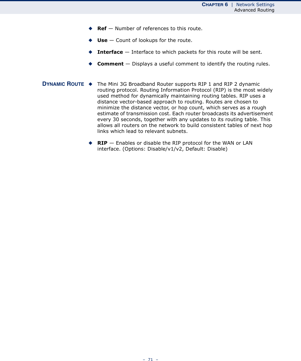 CHAPTER 6  |  Network SettingsAdvanced Routing–  71  –◆Ref — Number of references to this route.◆Use — Count of lookups for the route.◆Interface — Interface to which packets for this route will be sent.◆Comment — Displays a useful comment to identify the routing rules.DYNAMIC ROUTE ◆The Mini 3G Broadband Router supports RIP 1 and RIP 2 dynamic routing protocol. Routing Information Protocol (RIP) is the most widely used method for dynamically maintaining routing tables. RIP uses a distance vector-based approach to routing. Routes are chosen to minimize the distance vector, or hop count, which serves as a rough estimate of transmission cost. Each router broadcasts its advertisement every 30 seconds, together with any updates to its routing table. This allows all routers on the network to build consistent tables of next hop links which lead to relevant subnets.◆RIP — Enables or disable the RIP protocol for the WAN or LAN interface. (Options: Disable/v1/v2, Default: Disable)