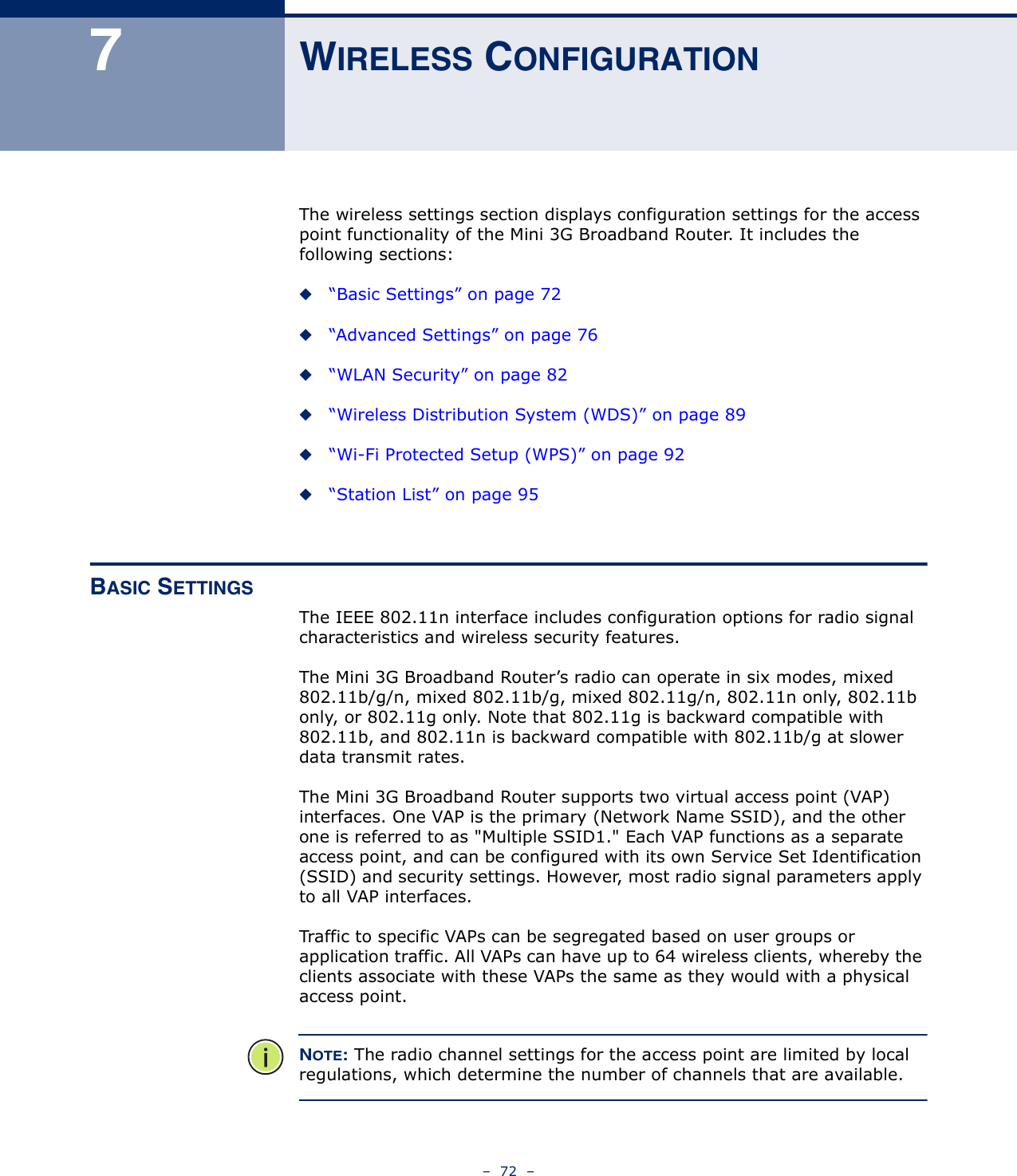 –  72  –7WIRELESS CONFIGURATIONThe wireless settings section displays configuration settings for the access point functionality of the Mini 3G Broadband Router. It includes the following sections:◆“Basic Settings” on page 72◆“Advanced Settings” on page 76◆“WLAN Security” on page 82◆“Wireless Distribution System (WDS)” on page 89◆“Wi-Fi Protected Setup (WPS)” on page 92◆“Station List” on page 95BASIC SETTINGSThe IEEE 802.11n interface includes configuration options for radio signal characteristics and wireless security features. The Mini 3G Broadband Router’s radio can operate in six modes, mixed 802.11b/g/n, mixed 802.11b/g, mixed 802.11g/n, 802.11n only, 802.11b only, or 802.11g only. Note that 802.11g is backward compatible with 802.11b, and 802.11n is backward compatible with 802.11b/g at slower data transmit rates.The Mini 3G Broadband Router supports two virtual access point (VAP) interfaces. One VAP is the primary (Network Name SSID), and the other one is referred to as &quot;Multiple SSID1.&quot; Each VAP functions as a separate access point, and can be configured with its own Service Set Identification (SSID) and security settings. However, most radio signal parameters apply to all VAP interfaces.Traffic to specific VAPs can be segregated based on user groups or application traffic. All VAPs can have up to 64 wireless clients, whereby the clients associate with these VAPs the same as they would with a physical access point.NOTE: The radio channel settings for the access point are limited by local regulations, which determine the number of channels that are available.