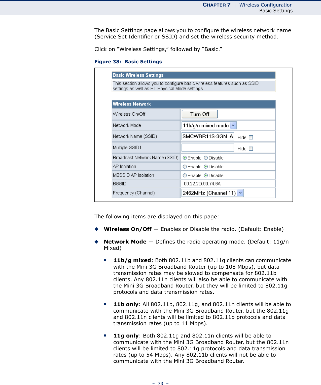 CHAPTER 7  |  Wireless ConfigurationBasic Settings–  73  –The Basic Settings page allows you to configure the wireless network name (Service Set Identifier or SSID) and set the wireless security method.Click on “Wireless Settings,” followed by “Basic.”Figure 38:  Basic SettingsThe following items are displayed on this page:◆Wireless On/Off — Enables or Disable the radio. (Default: Enable)◆Network Mode — Defines the radio operating mode. (Default: 11g/n Mixed)■11b/g mixed: Both 802.11b and 802.11g clients can communicate with the Mini 3G Broadband Router (up to 108 Mbps), but data transmission rates may be slowed to compensate for 802.11b clients. Any 802.11n clients will also be able to communicate with the Mini 3G Broadband Router, but they will be limited to 802.11g protocols and data transmission rates.■11b only: All 802.11b, 802.11g, and 802.11n clients will be able to communicate with the Mini 3G Broadband Router, but the 802.11g and 802.11n clients will be limited to 802.11b protocols and data transmission rates (up to 11 Mbps).■11g only: Both 802.11g and 802.11n clients will be able to communicate with the Mini 3G Broadband Router, but the 802.11n clients will be limited to 802.11g protocols and data transmission rates (up to 54 Mbps). Any 802.11b clients will not be able to communicate with the Mini 3G Broadband Router.