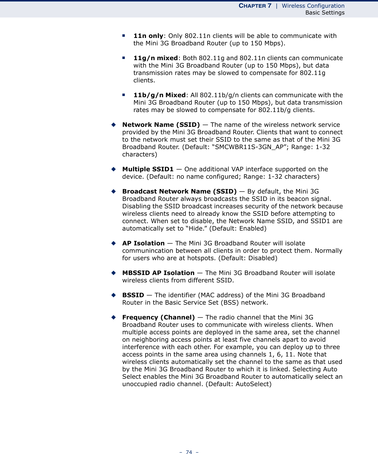 CHAPTER 7  |  Wireless ConfigurationBasic Settings–  74  –■11n only: Only 802.11n clients will be able to communicate with the Mini 3G Broadband Router (up to 150 Mbps).■11g/n mixed: Both 802.11g and 802.11n clients can communicate with the Mini 3G Broadband Router (up to 150 Mbps), but data transmission rates may be slowed to compensate for 802.11g clients.■11b/g/n Mixed: All 802.11b/g/n clients can communicate with the Mini 3G Broadband Router (up to 150 Mbps), but data transmission rates may be slowed to compensate for 802.11b/g clients.◆Network Name (SSID) — The name of the wireless network service provided by the Mini 3G Broadband Router. Clients that want to connect to the network must set their SSID to the same as that of the Mini 3G Broadband Router. (Default: “SMCWBR11S-3GN_AP”; Range: 1-32 characters)◆Multiple SSID1 — One additional VAP interface supported on the device. (Default: no name configured; Range: 1-32 characters)◆Broadcast Network Name (SSID) — By default, the Mini 3G Broadband Router always broadcasts the SSID in its beacon signal. Disabling the SSID broadcast increases security of the network because wireless clients need to already know the SSID before attempting to connect. When set to disable, the Network Name SSID, and SSID1 are automatically set to “Hide.” (Default: Enabled)◆AP Isolation — The Mini 3G Broadband Router will isolate communincation between all clients in order to protect them. Normally for users who are at hotspots. (Default: Disabled)◆MBSSID AP Isolation — The Mini 3G Broadband Router will isolate wireless clients from different SSID.◆BSSID — The identifier (MAC address) of the Mini 3G Broadband Router in the Basic Service Set (BSS) network.◆Frequency (Channel) — The radio channel that the Mini 3G Broadband Router uses to communicate with wireless clients. When multiple access points are deployed in the same area, set the channel on neighboring access points at least five channels apart to avoid interference with each other. For example, you can deploy up to three access points in the same area using channels 1, 6, 11. Note that wireless clients automatically set the channel to the same as that used by the Mini 3G Broadband Router to which it is linked. Selecting Auto Select enables the Mini 3G Broadband Router to automatically select an unoccupied radio channel. (Default: AutoSelect)