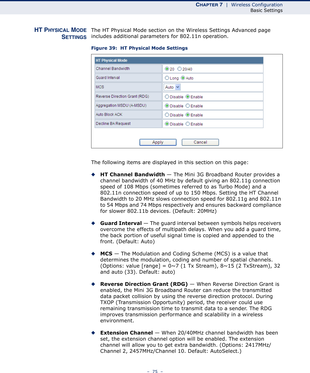 CHAPTER 7  |  Wireless ConfigurationBasic Settings–  75  –HT PHYSICAL MODESETTINGSThe HT Physical Mode section on the Wireless Settings Advanced page includes additional parameters for 802.11n operation.Figure 39:  HT Physical Mode SettingsThe following items are displayed in this section on this page:◆HT Channel Bandwidth — The Mini 3G Broadband Router provides a channel bandwidth of 40 MHz by default giving an 802.11g connection speed of 108 Mbps (sometimes referred to as Turbo Mode) and a 802.11n connection speed of up to 150 Mbps. Setting the HT Channel Bandwidth to 20 MHz slows connection speed for 802.11g and 802.11n to 54 Mbps and 74 Mbps respectively and ensures backward compliance for slower 802.11b devices. (Default: 20MHz)◆Guard Interval — The guard interval between symbols helps receivers overcome the effects of multipath delays. When you add a guard time, the back portion of useful signal time is copied and appended to the front. (Default: Auto)◆MCS — The Modulation and Coding Scheme (MCS) is a value that determines the modulation, coding and number of spatial channels. (Options: value [range] = 0~7 (1 Tx Stream), 8~15 (2 TxStream), 32 and auto (33). Default: auto)◆Reverse Direction Grant (RDG) — When Reverse Direction Grant is enabled, the Mini 3G Broadband Router can reduce the transmitted data packet collision by using the reverse direction protocol. During TXOP (Transmission Opportunity) period, the receiver could use remaining transmission time to transmit data to a sender. The RDG improves transmission performance and scalability in a wireless environment. ◆Extension Channel — When 20/40MHz channel bandwidth has been set, the extension channel option will be enabled. The extension channel will allow you to get extra bandwidth. (Options: 2417MHz/Channel 2, 2457MHz/Channel 10. Default: AutoSelect.)