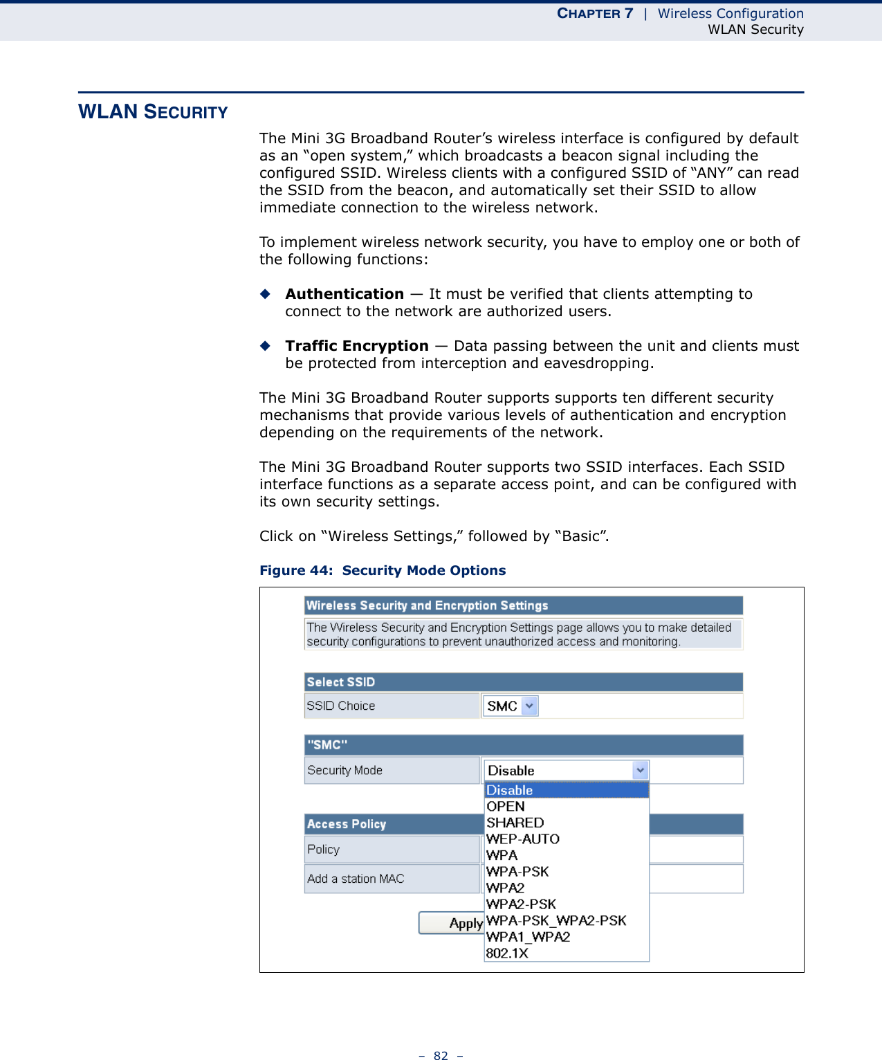 CHAPTER 7  |  Wireless ConfigurationWLAN Security–  82  –WLAN SECURITYThe Mini 3G Broadband Router’s wireless interface is configured by default as an “open system,” which broadcasts a beacon signal including the configured SSID. Wireless clients with a configured SSID of “ANY” can read the SSID from the beacon, and automatically set their SSID to allow immediate connection to the wireless network.To implement wireless network security, you have to employ one or both of the following functions:◆Authentication — It must be verified that clients attempting to connect to the network are authorized users.◆Traffic Encryption — Data passing between the unit and clients must be protected from interception and eavesdropping.The Mini 3G Broadband Router supports supports ten different security mechanisms that provide various levels of authentication and encryption depending on the requirements of the network.The Mini 3G Broadband Router supports two SSID interfaces. Each SSID interface functions as a separate access point, and can be configured with its own security settings.Click on “Wireless Settings,” followed by “Basic”.Figure 44:  Security Mode Options