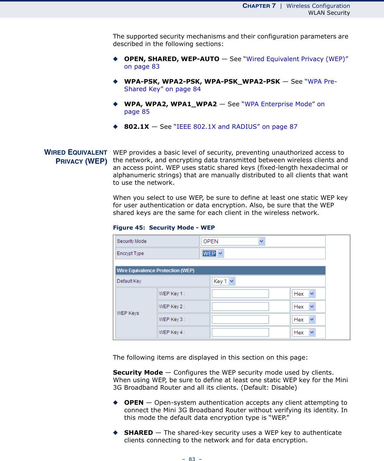 CHAPTER 7  |  Wireless ConfigurationWLAN Security–  83  –The supported security mechanisms and their configuration parameters are described in the following sections:◆OPEN, SHARED, WEP-AUTO — See “Wired Equivalent Privacy (WEP)” on page 83◆WPA-PSK, WPA2-PSK, WPA-PSK_WPA2-PSK — See “WPA Pre-Shared Key” on page 84◆WPA, WPA2, WPA1_WPA2 — See “WPA Enterprise Mode” on page 85◆802.1X — See “IEEE 802.1X and RADIUS” on page 87WIRED EQUIVALENTPRIVACY (WEP)WEP provides a basic level of security, preventing unauthorized access to the network, and encrypting data transmitted between wireless clients and an access point. WEP uses static shared keys (fixed-length hexadecimal or alphanumeric strings) that are manually distributed to all clients that want to use the network.When you select to use WEP, be sure to define at least one static WEP key for user authentication or data encryption. Also, be sure that the WEP shared keys are the same for each client in the wireless network.Figure 45:  Security Mode - WEPThe following items are displayed in this section on this page:Security Mode — Configures the WEP security mode used by clients. When using WEP, be sure to define at least one static WEP key for the Mini 3G Broadband Router and all its clients. (Default: Disable)◆OPEN — Open-system authentication accepts any client attempting to connect the Mini 3G Broadband Router without verifying its identity. In this mode the default data encryption type is “WEP.” ◆SHARED — The shared-key security uses a WEP key to authenticate clients connecting to the network and for data encryption. 