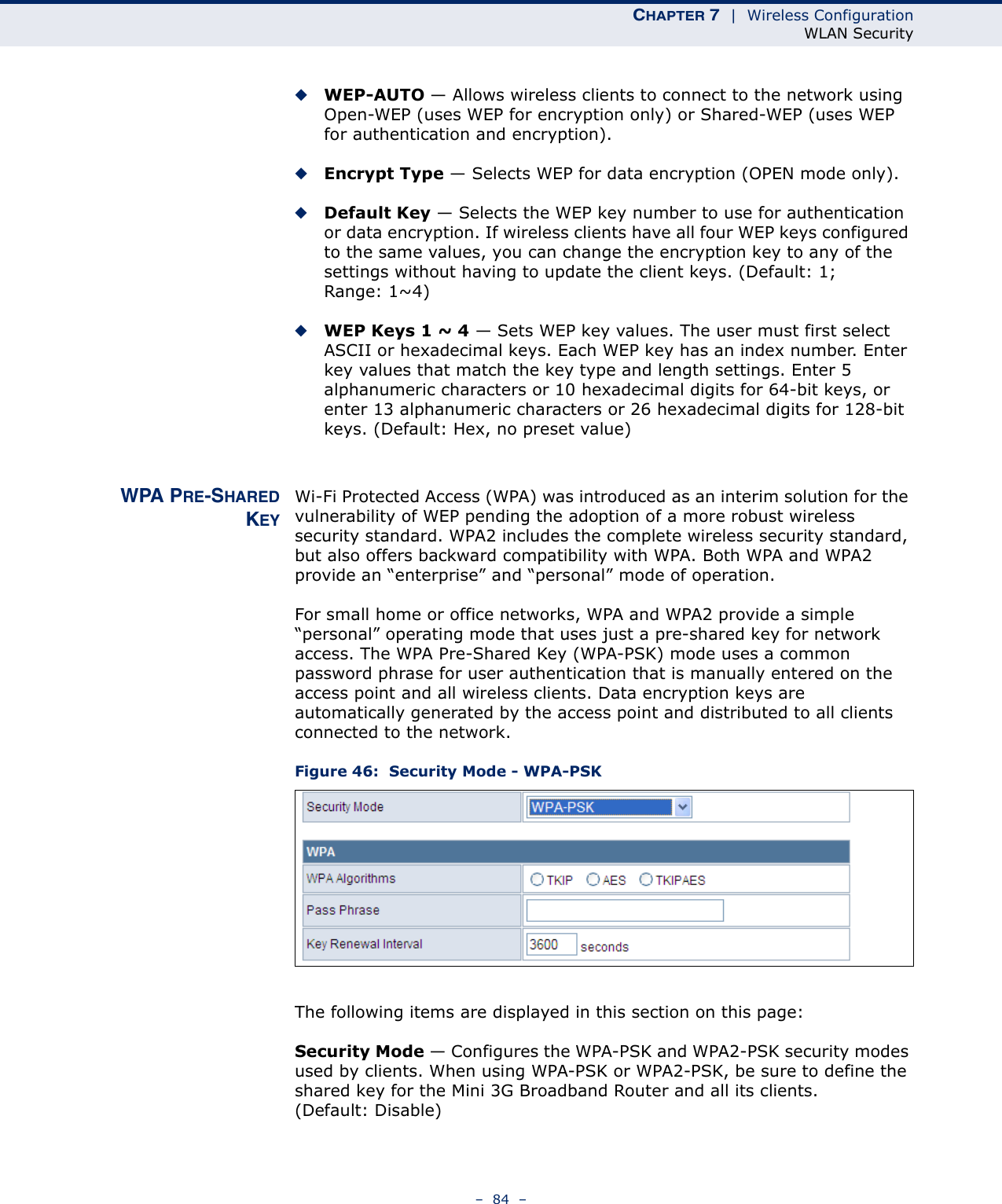 CHAPTER 7  |  Wireless ConfigurationWLAN Security–  84  –◆WEP-AUTO — Allows wireless clients to connect to the network using Open-WEP (uses WEP for encryption only) or Shared-WEP (uses WEP for authentication and encryption). ◆Encrypt Type — Selects WEP for data encryption (OPEN mode only).◆Default Key — Selects the WEP key number to use for authentication or data encryption. If wireless clients have all four WEP keys configured to the same values, you can change the encryption key to any of the settings without having to update the client keys. (Default: 1; Range: 1~4)◆WEP Keys 1 ~ 4 — Sets WEP key values. The user must first select ASCII or hexadecimal keys. Each WEP key has an index number. Enter key values that match the key type and length settings. Enter 5 alphanumeric characters or 10 hexadecimal digits for 64-bit keys, or enter 13 alphanumeric characters or 26 hexadecimal digits for 128-bit keys. (Default: Hex, no preset value)WPA PRE-SHAREDKEYWi-Fi Protected Access (WPA) was introduced as an interim solution for the vulnerability of WEP pending the adoption of a more robust wireless security standard. WPA2 includes the complete wireless security standard, but also offers backward compatibility with WPA. Both WPA and WPA2 provide an “enterprise” and “personal” mode of operation.For small home or office networks, WPA and WPA2 provide a simple “personal” operating mode that uses just a pre-shared key for network access. The WPA Pre-Shared Key (WPA-PSK) mode uses a common password phrase for user authentication that is manually entered on the access point and all wireless clients. Data encryption keys are automatically generated by the access point and distributed to all clients connected to the network.Figure 46:  Security Mode - WPA-PSKThe following items are displayed in this section on this page:Security Mode — Configures the WPA-PSK and WPA2-PSK security modes used by clients. When using WPA-PSK or WPA2-PSK, be sure to define the shared key for the Mini 3G Broadband Router and all its clients. (Default: Disable)