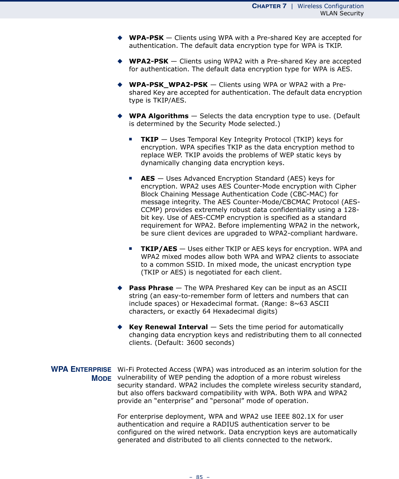 CHAPTER 7  |  Wireless ConfigurationWLAN Security–  85  –◆WPA-PSK — Clients using WPA with a Pre-shared Key are accepted for authentication. The default data encryption type for WPA is TKIP.◆WPA2-PSK — Clients using WPA2 with a Pre-shared Key are accepted for authentication. The default data encryption type for WPA is AES.◆WPA-PSK_WPA2-PSK — Clients using WPA or WPA2 with a Pre-shared Key are accepted for authentication. The default data encryption type is TKIP/AES.◆WPA Algorithms — Selects the data encryption type to use. (Default is determined by the Security Mode selected.)■TKIP — Uses Temporal Key Integrity Protocol (TKIP) keys for encryption. WPA specifies TKIP as the data encryption method to replace WEP. TKIP avoids the problems of WEP static keys by dynamically changing data encryption keys.■AES — Uses Advanced Encryption Standard (AES) keys for encryption. WPA2 uses AES Counter-Mode encryption with Cipher Block Chaining Message Authentication Code (CBC-MAC) for message integrity. The AES Counter-Mode/CBCMAC Protocol (AES-CCMP) provides extremely robust data confidentiality using a 128-bit key. Use of AES-CCMP encryption is specified as a standard requirement for WPA2. Before implementing WPA2 in the network, be sure client devices are upgraded to WPA2-compliant hardware.■TKIP/AES — Uses either TKIP or AES keys for encryption. WPA and WPA2 mixed modes allow both WPA and WPA2 clients to associate to a common SSID. In mixed mode, the unicast encryption type (TKIP or AES) is negotiated for each client.◆Pass Phrase — The WPA Preshared Key can be input as an ASCII string (an easy-to-remember form of letters and numbers that can include spaces) or Hexadecimal format. (Range: 8~63 ASCII characters, or exactly 64 Hexadecimal digits)◆Key Renewal Interval — Sets the time period for automatically changing data encryption keys and redistributing them to all connected clients. (Default: 3600 seconds)WPA ENTERPRISEMODEWi-Fi Protected Access (WPA) was introduced as an interim solution for the vulnerability of WEP pending the adoption of a more robust wireless security standard. WPA2 includes the complete wireless security standard, but also offers backward compatibility with WPA. Both WPA and WPA2 provide an “enterprise” and “personal” mode of operation.For enterprise deployment, WPA and WPA2 use IEEE 802.1X for user authentication and require a RADIUS authentication server to be configured on the wired network. Data encryption keys are automatically generated and distributed to all clients connected to the network.