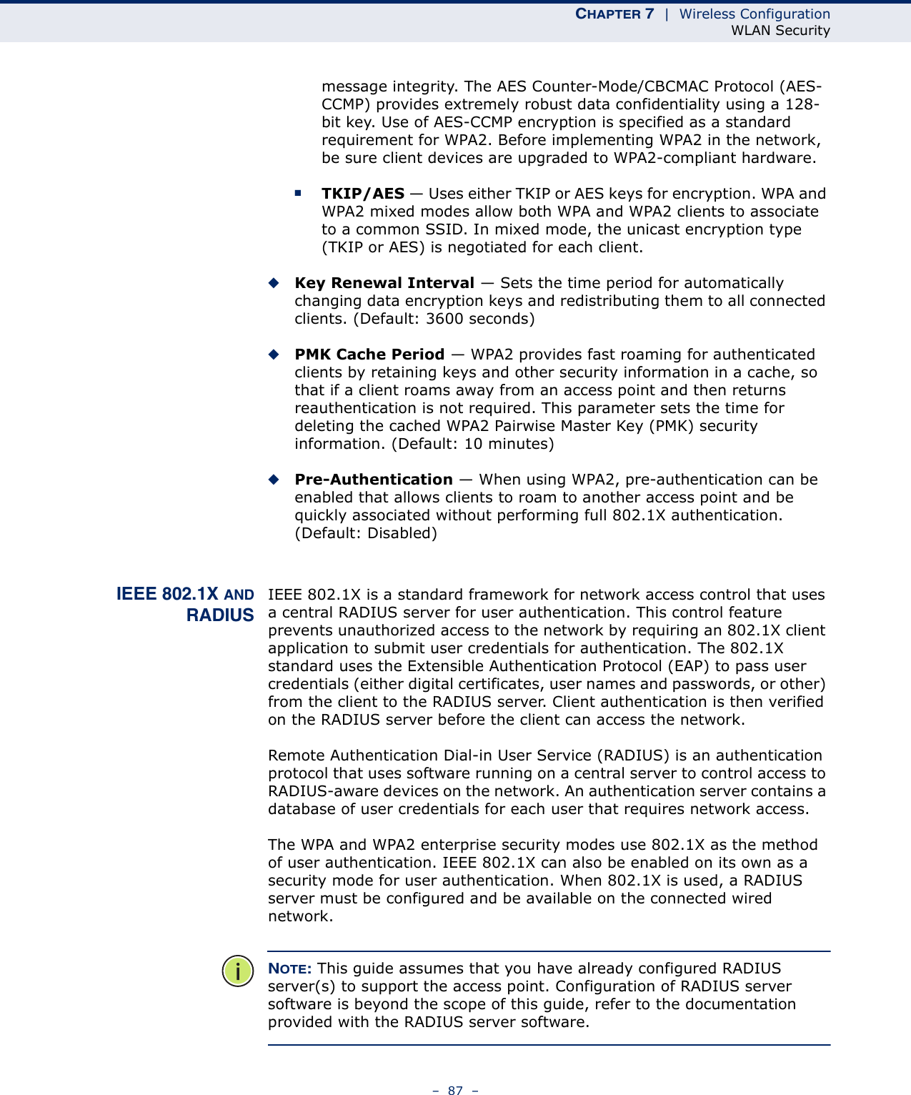 CHAPTER 7  |  Wireless ConfigurationWLAN Security–  87  –message integrity. The AES Counter-Mode/CBCMAC Protocol (AES-CCMP) provides extremely robust data confidentiality using a 128-bit key. Use of AES-CCMP encryption is specified as a standard requirement for WPA2. Before implementing WPA2 in the network, be sure client devices are upgraded to WPA2-compliant hardware.■TKIP/AES — Uses either TKIP or AES keys for encryption. WPA and WPA2 mixed modes allow both WPA and WPA2 clients to associate to a common SSID. In mixed mode, the unicast encryption type (TKIP or AES) is negotiated for each client.◆Key Renewal Interval — Sets the time period for automatically changing data encryption keys and redistributing them to all connected clients. (Default: 3600 seconds)◆PMK Cache Period — WPA2 provides fast roaming for authenticated clients by retaining keys and other security information in a cache, so that if a client roams away from an access point and then returns reauthentication is not required. This parameter sets the time for deleting the cached WPA2 Pairwise Master Key (PMK) security information. (Default: 10 minutes)◆Pre-Authentication — When using WPA2, pre-authentication can be enabled that allows clients to roam to another access point and be quickly associated without performing full 802.1X authentication. (Default: Disabled)IEEE 802.1X ANDRADIUSIEEE 802.1X is a standard framework for network access control that uses a central RADIUS server for user authentication. This control feature prevents unauthorized access to the network by requiring an 802.1X client application to submit user credentials for authentication. The 802.1X standard uses the Extensible Authentication Protocol (EAP) to pass user credentials (either digital certificates, user names and passwords, or other) from the client to the RADIUS server. Client authentication is then verified on the RADIUS server before the client can access the network.Remote Authentication Dial-in User Service (RADIUS) is an authentication protocol that uses software running on a central server to control access to RADIUS-aware devices on the network. An authentication server contains a database of user credentials for each user that requires network access.The WPA and WPA2 enterprise security modes use 802.1X as the method of user authentication. IEEE 802.1X can also be enabled on its own as a security mode for user authentication. When 802.1X is used, a RADIUS server must be configured and be available on the connected wired network.NOTE: This guide assumes that you have already configured RADIUS server(s) to support the access point. Configuration of RADIUS server software is beyond the scope of this guide, refer to the documentation provided with the RADIUS server software.