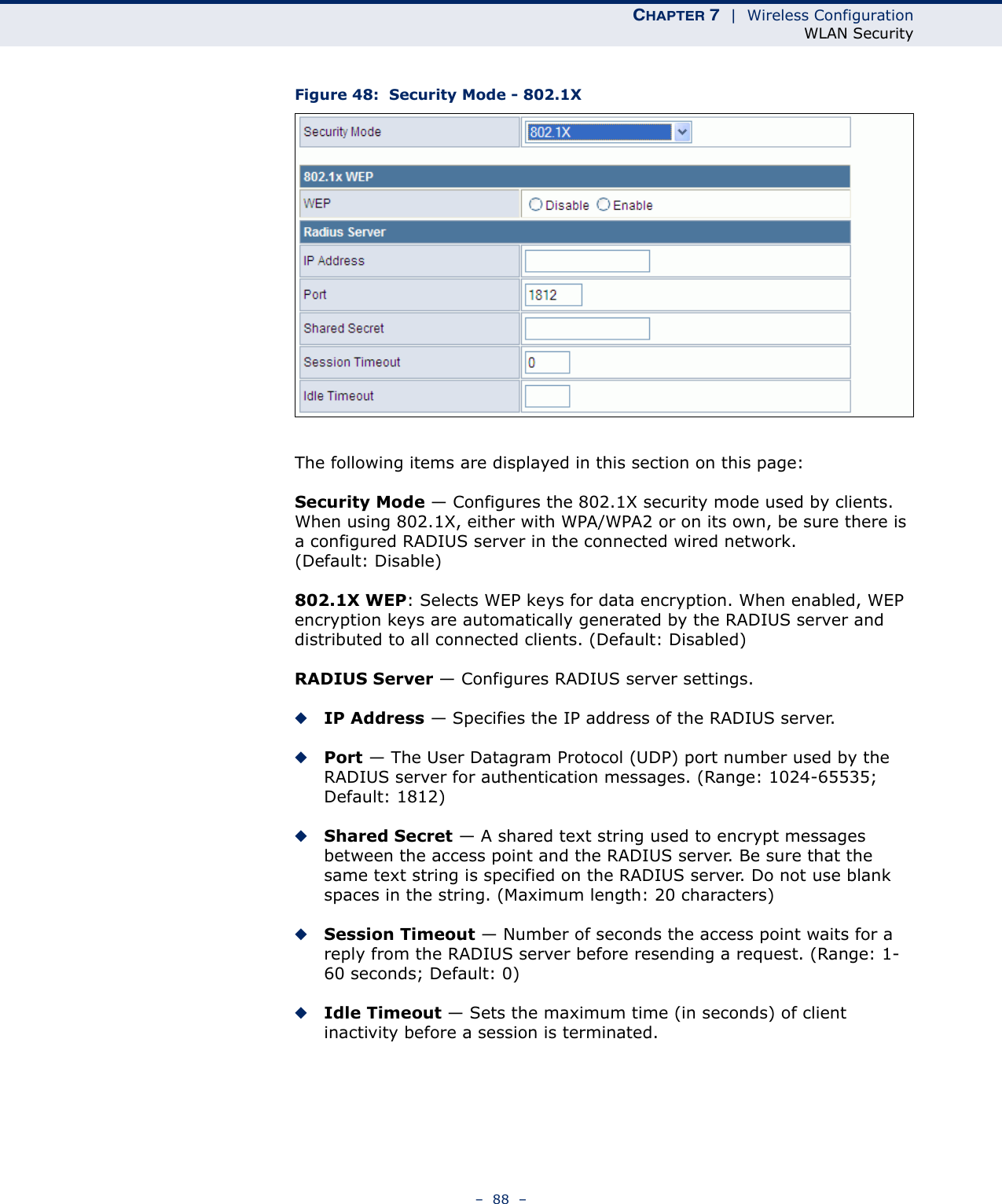 CHAPTER 7  |  Wireless ConfigurationWLAN Security–  88  –Figure 48:  Security Mode - 802.1XThe following items are displayed in this section on this page:Security Mode — Configures the 802.1X security mode used by clients. When using 802.1X, either with WPA/WPA2 or on its own, be sure there is a configured RADIUS server in the connected wired network. (Default: Disable)802.1X WEP: Selects WEP keys for data encryption. When enabled, WEP encryption keys are automatically generated by the RADIUS server and distributed to all connected clients. (Default: Disabled)RADIUS Server — Configures RADIUS server settings.◆IP Address — Specifies the IP address of the RADIUS server.◆Port — The User Datagram Protocol (UDP) port number used by the RADIUS server for authentication messages. (Range: 1024-65535;  Default: 1812)◆Shared Secret — A shared text string used to encrypt messages between the access point and the RADIUS server. Be sure that the same text string is specified on the RADIUS server. Do not use blank spaces in the string. (Maximum length: 20 characters)◆Session Timeout — Number of seconds the access point waits for a reply from the RADIUS server before resending a request. (Range: 1-60 seconds; Default: 0)◆Idle Timeout — Sets the maximum time (in seconds) of client inactivity before a session is terminated. 