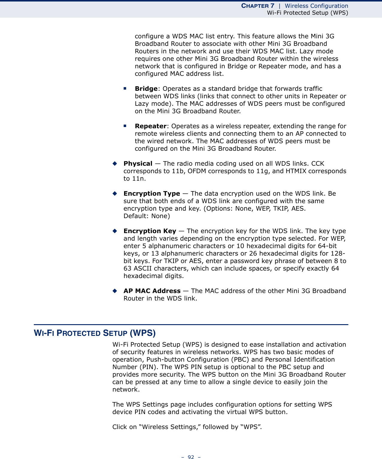 CHAPTER 7  |  Wireless ConfigurationWi-Fi Protected Setup (WPS)–  92  –configure a WDS MAC list entry. This feature allows the Mini 3G Broadband Router to associate with other Mini 3G Broadband Routers in the network and use their WDS MAC list. Lazy mode requires one other Mini 3G Broadband Router within the wireless network that is configured in Bridge or Repeater mode, and has a configured MAC address list.■Bridge: Operates as a standard bridge that forwards traffic between WDS links (links that connect to other units in Repeater or Lazy mode). The MAC addresses of WDS peers must be configured on the Mini 3G Broadband Router.■Repeater: Operates as a wireless repeater, extending the range for remote wireless clients and connecting them to an AP connected to the wired network. The MAC addresses of WDS peers must be configured on the Mini 3G Broadband Router.◆Physical — The radio media coding used on all WDS links. CCK corresponds to 11b, OFDM corresponds to 11g, and HTMIX corresponds to 11n.◆Encryption Type — The data encryption used on the WDS link. Be sure that both ends of a WDS link are configured with the same encryption type and key. (Options: None, WEP, TKIP, AES. Default: None)◆Encryption Key — The encryption key for the WDS link. The key type and length varies depending on the encryption type selected. For WEP, enter 5 alphanumeric characters or 10 hexadecimal digits for 64-bit keys, or 13 alphanumeric characters or 26 hexadecimal digits for 128-bit keys. For TKIP or AES, enter a password key phrase of between 8 to 63 ASCII characters, which can include spaces, or specify exactly 64 hexadecimal digits.◆AP MAC Address — The MAC address of the other Mini 3G Broadband Router in the WDS link. WI-FI PROTECTED SETUP (WPS)Wi-Fi Protected Setup (WPS) is designed to ease installation and activation of security features in wireless networks. WPS has two basic modes of operation, Push-button Configuration (PBC) and Personal Identification Number (PIN). The WPS PIN setup is optional to the PBC setup and provides more security. The WPS button on the Mini 3G Broadband Router can be pressed at any time to allow a single device to easily join the network.The WPS Settings page includes configuration options for setting WPS device PIN codes and activating the virtual WPS button.Click on “Wireless Settings,” followed by “WPS”.