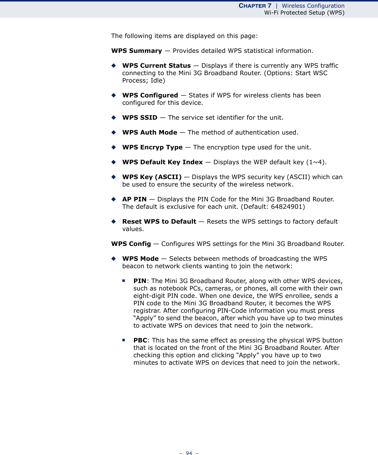 CHAPTER 7  |  Wireless ConfigurationWi-Fi Protected Setup (WPS)–  94  –The following items are displayed on this page:WPS Summary — Provides detailed WPS statistical information.◆WPS Current Status — Displays if there is currently any WPS traffic connecting to the Mini 3G Broadband Router. (Options: Start WSC Process; Idle)◆WPS Configured — States if WPS for wireless clients has been configured for this device.◆WPS SSID — The service set identifier for the unit.◆WPS Auth Mode — The method of authentication used.◆WPS Encryp Type — The encryption type used for the unit.◆WPS Default Key Index — Displays the WEP default key (1~4). ◆WPS Key (ASCII) — Displays the WPS security key (ASCII) which can be used to ensure the security of the wireless network.◆AP PIN — Displays the PIN Code for the Mini 3G Broadband Router. The default is exclusive for each unit. (Default: 64824901)◆Reset WPS to Default — Resets the WPS settings to factory default values.WPS Config — Configures WPS settings for the Mini 3G Broadband Router.◆WPS Mode — Selects between methods of broadcasting the WPS beacon to network clients wanting to join the network:■PIN: The Mini 3G Broadband Router, along with other WPS devices, such as notebook PCs, cameras, or phones, all come with their own eight-digit PIN code. When one device, the WPS enrollee, sends a PIN code to the Mini 3G Broadband Router, it becomes the WPS registrar. After configuring PIN-Code information you must press “Apply” to send the beacon, after which you have up to two minutes to activate WPS on devices that need to join the network.■PBC: This has the same effect as pressing the physical WPS button that is located on the front of the Mini 3G Broadband Router. After checking this option and clicking “Apply” you have up to two minutes to activate WPS on devices that need to join the network.