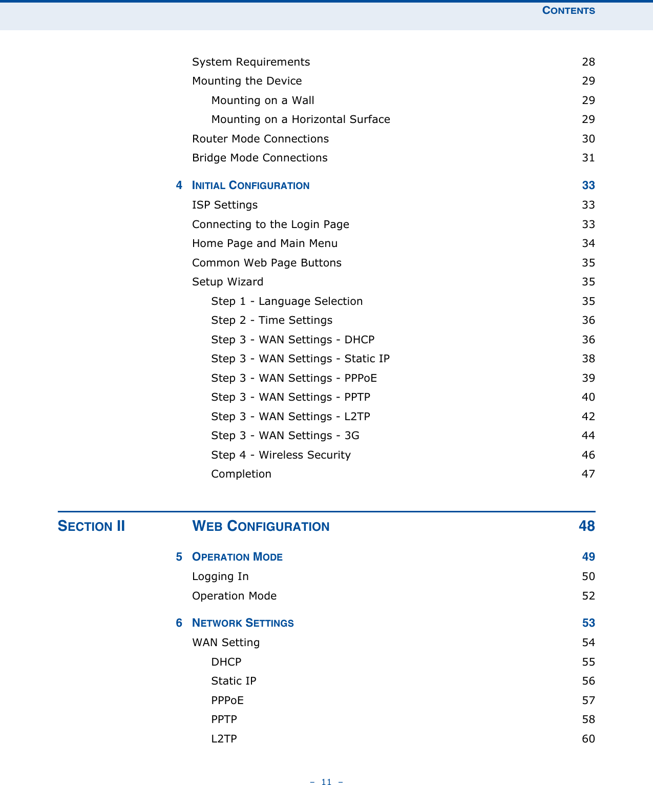 CONTENTS–  11  –System Requirements  28Mounting the Device  29Mounting on a Wall  29Mounting on a Horizontal Surface  29Router Mode Connections  30Bridge Mode Connections  314INITIAL CONFIGURATION 33ISP Settings  33Connecting to the Login Page  33Home Page and Main Menu  34Common Web Page Buttons  35Setup Wizard  35Step 1 - Language Selection  35Step 2 - Time Settings  36Step 3 - WAN Settings - DHCP  36Step 3 - WAN Settings - Static IP  38Step 3 - WAN Settings - PPPoE  39Step 3 - WAN Settings - PPTP  40Step 3 - WAN Settings - L2TP  42Step 3 - WAN Settings - 3G  44Step 4 - Wireless Security  46Completion 47SECTION II WEB CONFIGURATION 485OPERATION MODE 49Logging In  50Operation Mode  526NETWORK SETTINGS 53WAN Setting  54DHCP 55Static IP  56PPPoE 57PPTP  58L2TP  60