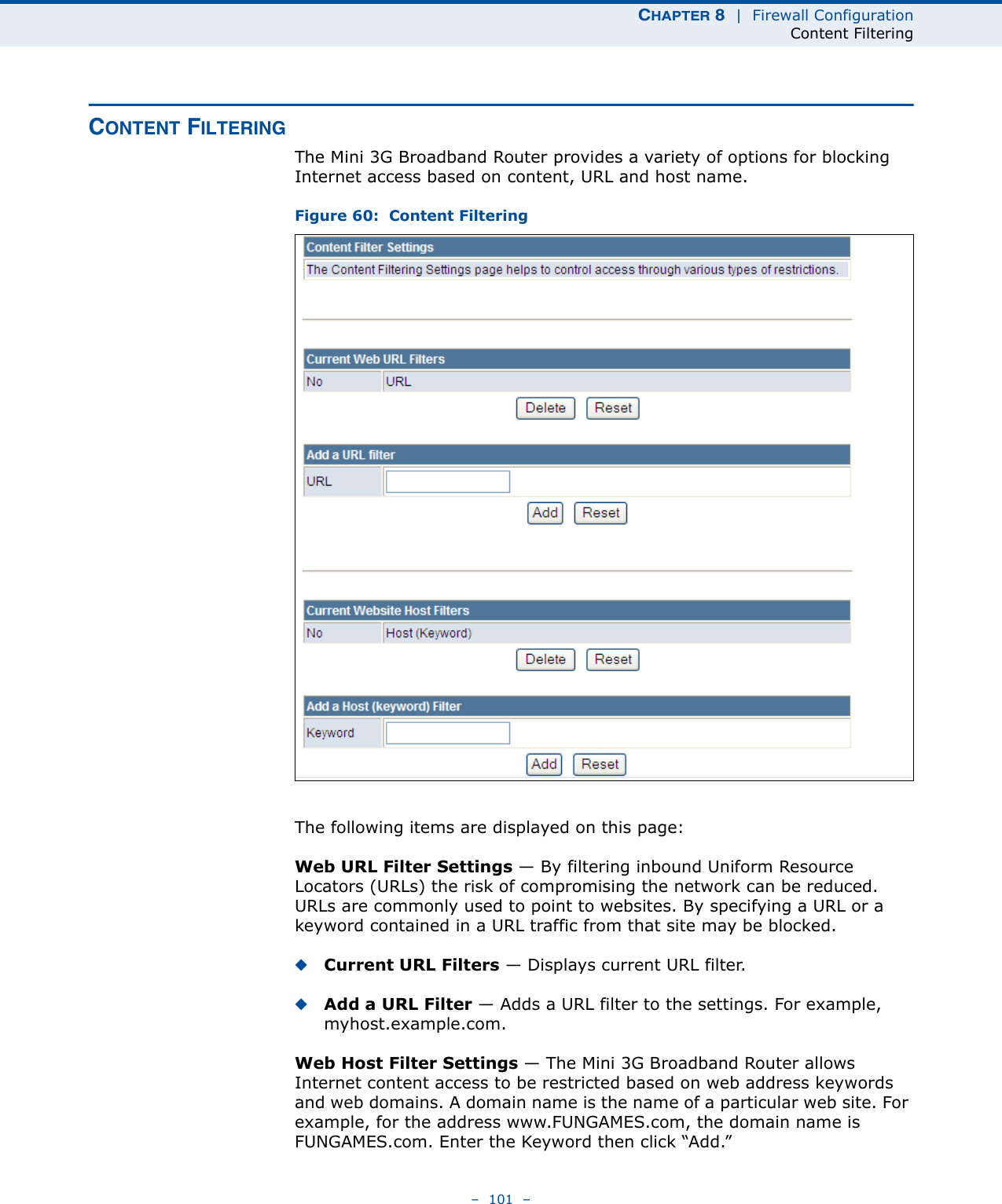 CHAPTER 8  |  Firewall ConfigurationContent Filtering–  101  –CONTENT FILTERINGThe Mini 3G Broadband Router provides a variety of options for blocking Internet access based on content, URL and host name.Figure 60:  Content FilteringThe following items are displayed on this page:Web URL Filter Settings — By filtering inbound Uniform Resource Locators (URLs) the risk of compromising the network can be reduced. URLs are commonly used to point to websites. By specifying a URL or a keyword contained in a URL traffic from that site may be blocked. ◆Current URL Filters — Displays current URL filter.◆Add a URL Filter — Adds a URL filter to the settings. For example, myhost.example.com.Web Host Filter Settings — The Mini 3G Broadband Router allows Internet content access to be restricted based on web address keywords and web domains. A domain name is the name of a particular web site. For example, for the address www.FUNGAMES.com, the domain name is FUNGAMES.com. Enter the Keyword then click “Add.”