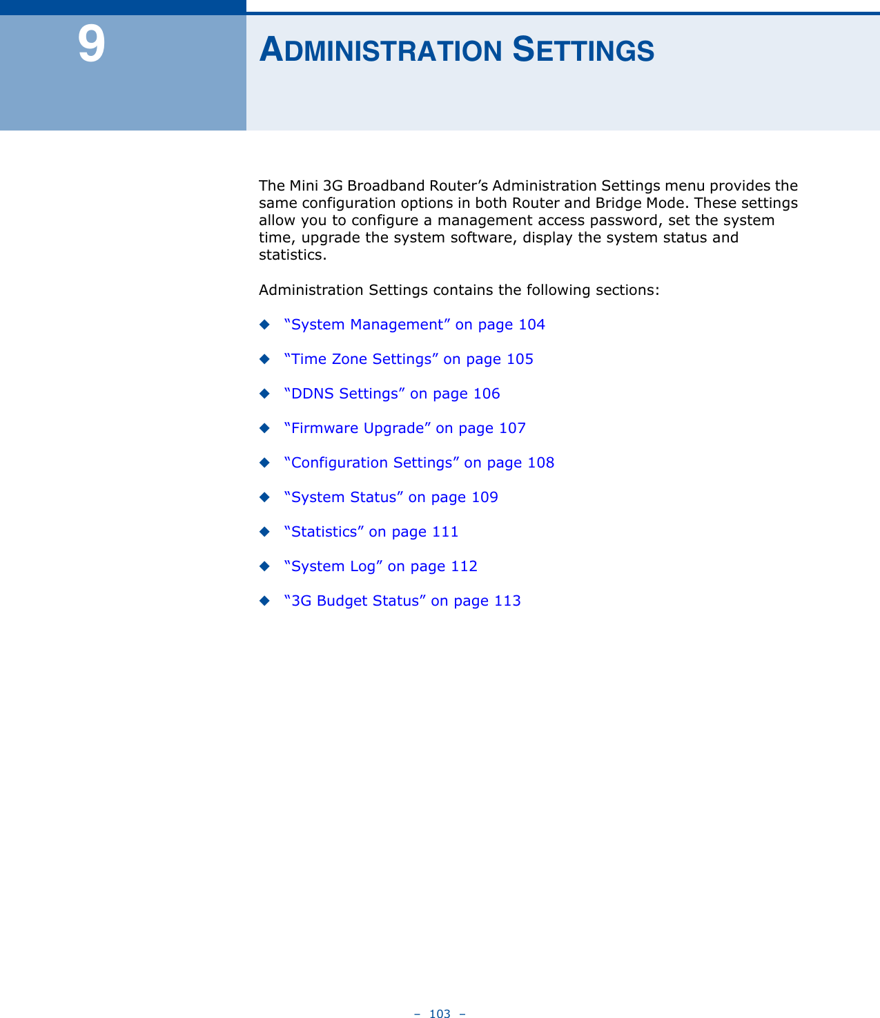 –  103  –9ADMINISTRATION SETTINGSThe Mini 3G Broadband Router’s Administration Settings menu provides the same configuration options in both Router and Bridge Mode. These settings allow you to configure a management access password, set the system time, upgrade the system software, display the system status and statistics.Administration Settings contains the following sections:◆“System Management” on page 104◆“Time Zone Settings” on page 105◆“DDNS Settings” on page 106◆“Firmware Upgrade” on page 107◆“Configuration Settings” on page 108◆“System Status” on page 109◆“Statistics” on page 111◆“System Log” on page 112◆“3G Budget Status” on page 113