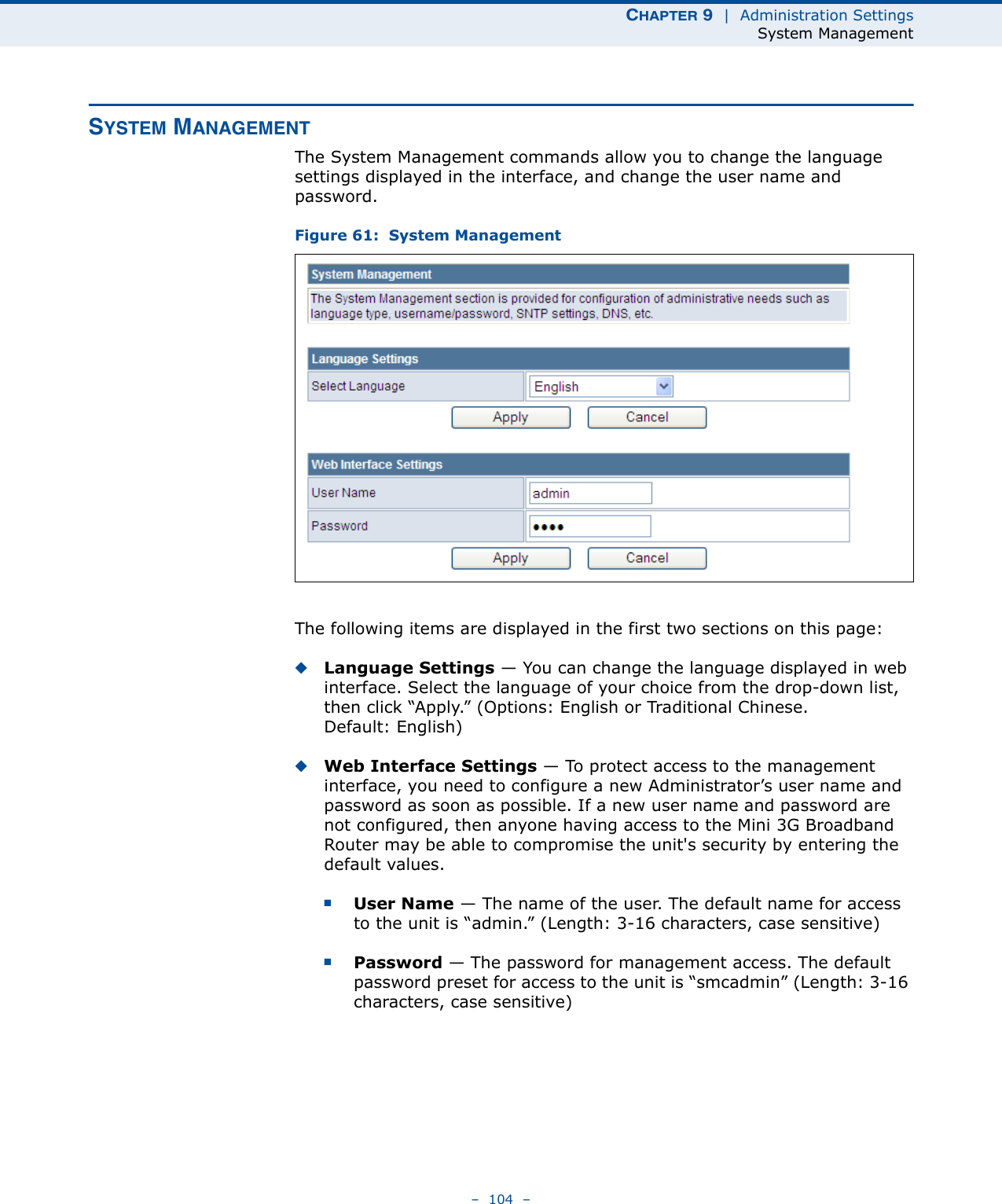 CHAPTER 9  |  Administration SettingsSystem Management–  104  –SYSTEM MANAGEMENTThe System Management commands allow you to change the language settings displayed in the interface, and change the user name and password.Figure 61:  System ManagementThe following items are displayed in the first two sections on this page:◆Language Settings — You can change the language displayed in web interface. Select the language of your choice from the drop-down list, then click “Apply.” (Options: English or Traditional Chinese. Default: English)◆Web Interface Settings — To protect access to the management interface, you need to configure a new Administrator’s user name and password as soon as possible. If a new user name and password are not configured, then anyone having access to the Mini 3G Broadband Router may be able to compromise the unit&apos;s security by entering the default values.■User Name — The name of the user. The default name for access to the unit is “admin.” (Length: 3-16 characters, case sensitive)■Password — The password for management access. The default password preset for access to the unit is “smcadmin” (Length: 3-16 characters, case sensitive)